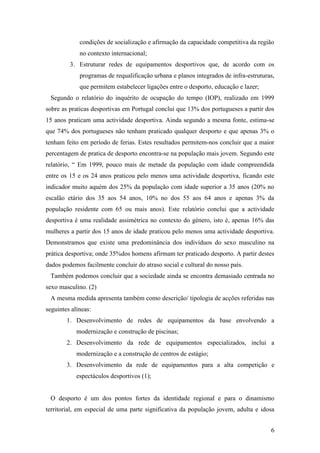 6
condições de socialização e afirmação da capacidade competitiva da região
no contexto internacional;
3. Estruturar redes de equipamentos desportivos que, de acordo com os
programas de requalificação urbana e planos integrados de infra-estruturas,
que permitem estabelecer ligações entre o desporto, educação e lazer;
Segundo o relatório do inquérito de ocupação do tempo (IOP), realizado em 1999
sobre as praticas desportivas em Portugal conclui que 13% dos portugueses a partir dos
15 anos praticam uma actividade desportiva. Ainda segundo a mesma fonte, estima-se
que 74% dos portugueses não tenham praticado qualquer desporto e que apenas 3% o
tenham feito em período de ferias. Estes resultados permitem-nos concluir que a maior
percentagem de pratica de desporto encontra-se na população mais jovem. Segundo este
relatório, “ Em 1999, pouco mais de metade da população com idade compreendida
entre os 15 e os 24 anos praticou pelo menos uma actividade desportiva, ficando este
indicador muito aquém dos 25% da população com idade superior a 35 anos (20% no
escalão etário dos 35 aos 54 anos, 10% no dos 55 aos 64 anos e apenas 3% da
população residente com 65 ou mais anos). Este relatório conclui que a actividade
desportiva é uma realidade assimétrica no contexto do género, isto é, apenas 16% das
mulheres a partir dos 15 anos de idade praticou pelo menos uma actividade desportiva.
Demonstramos que existe uma predominância dos indivíduos do sexo masculino na
prática desportiva; onde 35%dos homens afirmam ter praticado desporto. A partir destes
dados podemos facilmente concluir do atraso social e cultural do nosso país.
Também podemos concluir que a sociedade ainda se encontra demasiado centrada no
sexo masculino. (2)
A mesma medida apresenta também como descrição/ tipologia de acções referidas nas
seguintes alíneas:
1. Desenvolvimento de redes de equipamentos da base envolvendo a
modernização e construção de piscinas;
2. Desenvolvimento da rede de equipamentos especializados, inclui a
modernização e a construção de centros de estágio;
3. Desenvolvimento da rede de equipamentos para a alta competição e
espectáculos desportivos (1);
O desporto é um dos pontos fortes da identidade regional e para o dinamismo
territorial, em especial de uma parte significativa da população jovem, adulta e idosa
 