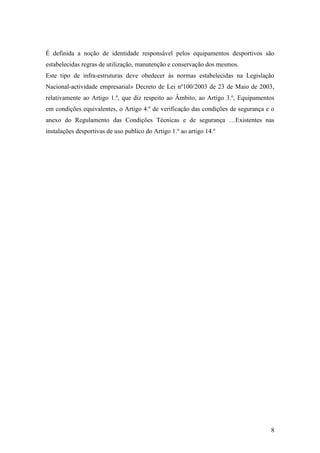 8
É definida a noção de identidade responsável pelos equipamentos desportivos são
estabelecidas regras de utilização, manutenção e conservação dos mesmos.
Este tipo de infra-estruturas deve obedecer ás normas estabelecidas na Legislação
Nacional-actividade empresarial» Decreto de Lei nº100/2003 de 23 de Maio de 2003,
relativamente ao Artigo 1.º, que diz respeito ao Âmbito, ao Artigo 3.º, Equipamentos
em condições equivalentes, o Artigo 4.º de verificação das condições de segurança e o
anexo do Regulamento das Condições Técnicas e de segurança …Existentes nas
instalações desportivas de uso publico do Artigo 1.º ao artigo 14.º
 