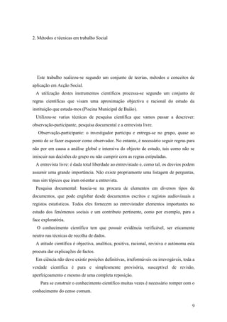 9
2. Métodos e técnicas em trabalho Social
Este trabalho realizou-se segundo um conjunto de teorias, métodos e conceitos de
aplicação em Acção Social.
A utilização destes instrumentos científicos processa-se segundo um conjunto de
regras científicas que visam uma aproximação objectiva e racional do estudo da
instituição que estuda-mos (Piscina Municipal de Baião).
Utilizou-se varias técnicas de pesquisa científica que vamos passar a descrever:
observação-participante, pesquisa documental e a entrevista livre.
Observação-participante: o investigador participa e entrega-se no grupo, quase ao
ponto de se fazer esquecer como observador. No entanto, é necessário seguir regras para
não por em causa a análise global e intensiva do objecto de estudo, tais como não se
imiscuir nas decisões do grupo ou não cumprir com as regras estipuladas.
A entrevista livre: é dada total liberdade ao entrevistado e, como tal, os desvios podem
assumir uma grande importância. Não existe propriamente uma listagem de perguntas,
mas sim tópicos que iram orientar a entrevista.
Pesquisa documental: baseia-se na procura de elementos em diversos tipos de
documentos, que pode englobar desde documentos escritos e registos audiovisuais a
registos estatísticos. Todos eles fornecem ao entrevistador elementos importantes no
estudo dos fenómenos sociais e um contributo pertinente, como por exemplo, para a
face exploratória.
O conhecimento científico tem que possuir evidência verificável, ser eticamente
neutro nas técnicas de recolha de dados.
A atitude científica é objectiva, analítica, positiva, racional, revisiva e autónoma esta
procura dar explicações de factos.
Em ciência não deve existir posições definitivas, irreformáveis ou irrevogáveis, toda a
verdade científica é pura e simplesmente provisória, susceptível de revisão,
aperfeiçoamento e mesmo de uma completa reposição.
Para se construir o conhecimento científico muitas vezes é necessário romper com o
conhecimento do censo comum.
 
