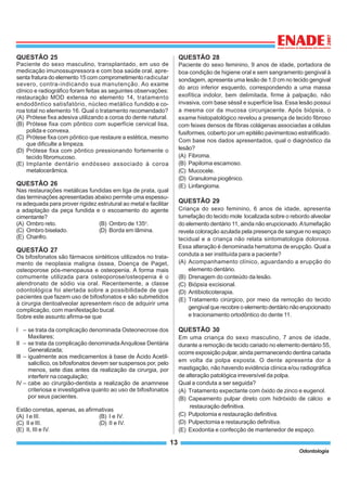 13
Odontologia
QUESTÃO 25
Paciente do sexo masculino, transplantado, em uso de
medicação imunossupressora e com boa saúde oral, apre-
senta fratura do elemento 15 com comprometimento radicular
severo, contra-indicando sua manutenção. Ao exame
clínico e radiográfico foram feitas as seguintes observações:
restauração MOD extensa no elemento 14, tratamento
endodôntico satisfatório, núcleo metálico fundido e co-
roa total no elemento 16. Qual o tratamento recomendado?
(A) Prótese fixa adesiva utilizando a coroa do dente natural.
(B) Prótese fixa com pôntico com superfície cervical lisa,
polida e convexa.
(C) Prótese fixa com pôntico que restaure a estética, mesmo
que dificulte a limpeza.
(D) Prótese fixa com pôntico pressionando fortemente o
tecido fibromucoso.
(E) Implante dentário endósseo associado à coroa
metalocerâmica.
QUESTÃO 26
Nas restaurações metálicas fundidas em liga de prata, qual
das terminações apresentadas abaixo permite uma espessu-
ra adequada para prover rigidez estrutural ao metal e facilitar
a adaptação da peça fundida e o escoamento do agente
cimentante?
(A) Ombro reto. (B) Ombro de 135o
.
(C) Ombro biselado. (D) Borda em lâmina.
(E) Chanfro.
QUESTÃO 27
Os bifosfonatos são fármacos sintéticos utilizados no trata-
mento de neoplasia maligna óssea, Doença de Paget,
osteoporose pós-menopausa e osteopenia. A forma mais
comumente utilizada para osteoporose/osteopenia é o
alendronato de sódio via oral. Recentemente, a classe
odontológica foi alertada sobre a possibilidade de que
pacientes que fazem uso de bifosfonatos e são submetidos
à cirurgia dentoalveolar apresentem risco de adquirir uma
complicação, com manifestação bucal.
Sobre este assunto afirma-se que
I – se trata da complicação denominada Osteonecrose dos
Maxilares;
II – se trata da complicação denominadaAnquilose Dentária
Generalizada;
III – igualmente aos medicamentos à base de Ácido Acetil-
salicílico, os bifosfonatos devem ser suspensos por, pelo
menos, sete dias antes da realização da cirurgia, por
interferir na coagulação;
IV – cabe ao cirurgião-dentista a realização de anamnese
criteriosa e investigativa quanto ao uso de bifosfonatos
por seus pacientes.
Estão corretas, apenas, as afirmativas
(A) I e III. (B) I e IV.
(C) II e III. (D) II e IV.
(E) II, III e IV.
QUESTÃO 28
Paciente do sexo feminino, 9 anos de idade, portadora de
boa condição de higiene oral e sem sangramento gengival à
sondagem, apresenta uma lesão de 1,0 cm no tecido gengival
do arco inferior esquerdo, correspondendo a uma massa
exofítica indolor, bem delimitada, firme à palpação, não
invasiva, com base séssil e superfície lisa. Essa lesão possui
a mesma cor da mucosa circunjacente. Após biópsia, o
exame histopatológico revelou a presença de tecido fibroso
com feixes densos de fibras colágenas associadas a células
fusiformes, coberto por um epitélio pavimentoso estratificado.
Com base nos dados apresentados, qual o diagnóstico da
lesão?
(A) Fibroma.
(B) Papiloma escamoso.
(C) Mucocele.
(D) Granuloma piogênico.
(E) Linfangioma.
QUESTÃO 29
Criança do sexo feminino, 6 anos de idade, apresenta
tumefação do tecido mole localizada sobre o rebordo alveolar
do elemento dentário 11, ainda não erupcionado.Atumefação
revela coloração azulada pela presença de sangue no espaço
tecidual e a criança não relata sintomatologia dolorosa.
Essa alteração é denominada hematoma de erupção. Qual a
conduta a ser instituída para a paciente?
(A) Acompanhamento clínico, aguardando a erupção do
elemento dentário.
(B) Drenagem do conteúdo da lesão.
(C) Biópsia excisional.
(D) Antibioticoterapia.
(E) Tratamento cirúrgico, por meio da remoção do tecido
gengival que recobre o elemento dentário não erupcionado
e tracionamento ortodôntico do dente 11.
QUESTÃO 30
Em uma criança do sexo masculino, 7 anos de idade,
durante a remoção de tecido cariado no elemento dentário 55,
ocorre exposição pulpar, ainda permanecendo dentina cariada
em volta da polpa exposta. O dente apresenta dor à
mastigação, não havendo evidência clínica e/ou radiográfica
de alteração patológica irreversível da polpa.
Qual a conduta a ser seguida?
(A) Tratamento expectante com óxido de zinco e eugenol.
(B) Capeamento pulpar direto com hidróxido de cálcio e
restauração definitiva.
(C) Pulpotomia e restauração definitiva.
(D) Pulpectomia e restauração definitiva.
(E) Exodontia e confecção de mantenedor de espaço.
 