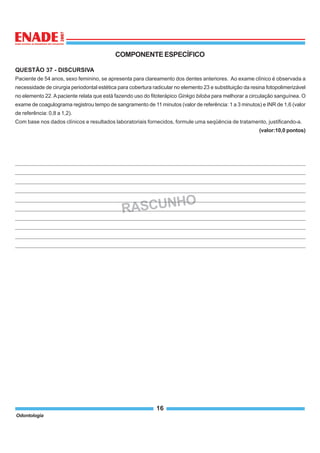Odontologia
16
COMPONENTEESPECÍFICO
RASCUNHO
QUESTÃO 37 - DISCURSIVA
Paciente de 54 anos, sexo feminino, se apresenta para clareamento dos dentes anteriores. Ao exame clínico é observada a
necessidade de cirurgia periodontal estética para cobertura radicular no elemento 23 e substituição da resina fotopolimerizável
no elemento 22.Apaciente relata que está fazendo uso do fitoterápico Ginkgo biloba para melhorar a circulação sanguínea. O
exame de coagulograma registrou tempo de sangramento de 11 minutos (valor de referência: 1 a 3 minutos) e INR de 1,6 (valor
de referência: 0,8 a 1,2).
Com base nos dados clínicos e resultados laboratoriais fornecidos, formule uma seqüência de tratamento, justificando-a.
(valor:10,0 pontos)
 