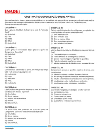 Odontologia
20
QUESTIONÁRIO DE PERCEPÇÃO SOBREAPROVA
As questões abaixo visam a levantar sua opinião sobre a qualidade e a adequação da prova que você acabou de realizar.
Assinale as alternativas correspondentes à sua opinião, nos espaços próprios (parte inferior) do Cartão-Resposta.
Agradecemos sua colaboração.
QUESTÃO 41
Qual o grau de dificuldade desta prova na parte de Formação
Geral?
(A) Muito fácil.
(B) Fácil.
(C) Médio.
(D) Difícil.
(E) Muito difícil.
QUESTÃO 42
Qual o grau de dificuldade desta prova na parte de
Componente Específico?
(A) Muito fácil.
(B) Fácil.
(C) Médio.
(D) Difícil.
(E) Muito difícil.
QUESTÃO 43
Considerando a extensão da prova, em relação ao tempo
total, você considera que a prova foi:
(A) muito longa.
(B) longa.
(C) adequada.
(D) curta.
(E) muito curta.
QUESTÃO 44
Os enunciados das questões da prova na parte de Formação
Geral estavam claros e objetivos?
(A) Sim, todos.
(B) Sim, a maioria.
(C) Apenas cerca da metade.
(D) Poucos.
(E) Não, nenhum.
QUESTÃO 45
Os enunciados das questões da prova na parte de
Componente Específico estavam claros e objetivos?
(A) Sim, todos.
(B) Sim, a maioria.
(C) Apenas cerca da metade.
(D) Poucos.
(E) Não, nenhum.
QUESTÃO 46
As informações/instruções fornecidas para a resolução das
questões foram suficientes para resolvê-las?
(A) Sim, até excessivas.
(B) Sim, em todas elas.
(C) Sim, na maioria delas.
(D) Sim, somente em algumas.
(E) Não, em nenhuma delas.
QUESTÃO 47
Você se deparou com alguma dificuldade ao responder à prova.
Qual?
(A) Desconhecimento do conteúdo.
(B) Forma diferente de abordagem do conteúdo.
(C) Espaço insuficiente para responder às questões.
(D Falta de motivação para fazer a prova.
(E) Nãotivequalquertipodedificuldadepararesponderàprova.
QUESTÃO 48
Considerando apenas as questões objetivas da prova, você
percebeu que:
(A) não estudou ainda a maioria desses conteúdos.
(B) estudou alguns desses conteúdos, mas não os aprendeu.
(C) estudouamaioriadessesconteúdos,masnãoosaprendeu.
(D) estudou e aprendeu muitos desses conteúdos.
(E) estudou e aprendeu todos esses conteúdos.
QUESTÃO 49
Qual foi o tempo gasto por você para concluir a prova?
(A) Menos de uma hora.
(B) Entre uma e duas horas.
(C) Entre duas e três horas.
(D) Entre três e quatro horas.
(E) Quatro horas e não consegui terminar.
 