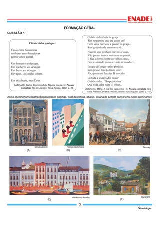 3
Odontologia
FORMAÇÃOGERAL
QUESTÃO 1
Ao se escolher uma ilustração para esses poemas, qual das obras, abaixo, estaria de acordo com o tema neles dominante?
Cidadezinha cheia de graça...
Tão pequenina que até causa dó!
Com seus burricos a pastar na praça...
Sua igrejinha de uma torre só...
Nuvens que venham, nuvens e asas,
Não param nunca nem num segundo...
E fica a torre, sobre as velhas casas,
Fica cismando como é vasto o mundo!...
Eu que de longe venho perdido,
Sem pouso fixo (a triste sina!)
Ah, quem me dera ter lá nascido!
Lá toda a vida poder morar!
Cidadezinha... Tão pequenina
Que toda cabe num só olhar...
QUINTANA, Mário. A rua dos cataventos In: Poesia completa. Org.
Tânia Franco Carvalhal. Rio de Janeiro: Nova Aguilar, 2006, p. 107.
Cidadezinha qualquer
Casas entre bananeiras
mulheres entre laranjeiras
pomar amor cantar.
Um homem vai devagar.
Um cachorro vai devagar.
Um burro vai devagar.
Devagar... as janelas olham.
Eta vida besta, meu Deus.
ANDRADE, Carlos Drummond de. Alguma poesia. In: Poesia
completa. Rio de Janeiro: Nova Aguilar, 2002, p. 23.
(A)
Di Cavalcanti
(B)
Tarsila do Amaral Taunay
(C)
(E)
Guignard
(D)
Manezinho Araújo
 