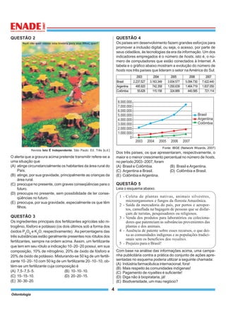 Odontologia
4
QUESTÃO 2
Revista Isto É Independente. São Paulo: Ed. Três [s.d.]
O alerta que a gravura acima pretende transmitir refere-se a
uma situação que
(A) atinge circunstancialmente os habitantes da área rural do
País.
(B) atinge, por sua gravidade, principalmente as crianças da
área rural.
(C) preocupa no presente, com graves conseqüências para o
futuro.
(D) preocupa no presente, sem possibilidade de ter conse-
qüências no futuro.
(E) preocupa, por sua gravidade, especialmente os que têm
filhos.
QUESTÃO 3
Os ingredientes principais dos fertilizantes agrícolas são ni-
trogênio, fósforo e potássio (os dois últimos sob a forma dos
óxidos P2
O5
e K2
O, respectivamente). As percentagens das
três substâncias estão geralmente presentes nos rótulos dos
fertilizantes, sempre na ordem acima. Assim, um fertilizante
que tem em seu rótulo a indicação 10−20−20 possui, em sua
composição, 10% de nitrogênio, 20% de óxido de fósforo e
20% de óxido de potássio. Misturando-se 50 kg de um fertili-
zante 10−20−10 com 50 kg de um fertilizante 20−10−10, ob-
tém-se um fertilizante cuja composição é
(A) 7,5−7,5−5. (B) 10−10−10.
(C) 15−15−10. (D) 20−20−15.
(E) 30−30−20.
QUESTÃO 4
Os países em desenvolvimento fazem grandes esforços para
promover a inclusão digital, ou seja, o acesso, por parte de
seus cidadãos, às tecnologias da era da informação. Um dos
indicadores empregados é o número de hosts, isto é, o nú-
mero de computadores que estão conectados à Internet. A
tabela e o gráfico abaixo mostram a evolução do número de
hosts nos três países que lideram o setor na América do Sul.
Fonte: IBGE (Network Wizards, 2007)
Dos três países, os que apresentaram, respectivamente, o
maior e o menor crescimento percentual no número de hosts,
no período 2003−2007, foram
(A) Brasil e Colômbia. (B) Brasil e Argentina.
(C) Argentina e Brasil. (D) Colômbia e Brasil.
(E) Colômbia eArgentina.
QUESTÃO 5
Leia o esquema abaixo.
1 - Coleta de plantas nativas, animais silvestres,
microorganismos e fungos da floresta Amazônica.
2 - Saída da mercadoria do país, por portos e aeropor-
tos, camuflada na bagagem de pessoas que se disfar-
çam de turistas, pesquisadores ou religiosos.
3 - Venda dos produtos para laboratórios ou coleciona-
dores que patenteiam as substâncias provenientes das
plantas e dos animais.
4 - Ausência de patente sobre esses recursos, o que dei-
xa as comunidades indígenas e as populações tradici-
onais sem os benefícios dos royalties.
5 - Prejuízo para o Brasil!
Com base na análise das informações acima, uma campa-
nha publicitária contra a prática do conjunto de ações apre-
sentadas no esquema poderia utilizar a seguinte chamada:
(A) Indústria farmacêutica internacional, fora!
(B) Mais respeito às comunidades indígenas!
(C) Pagamento de royalties é suficiente!
(D) Diga não à biopirataria, já!
(E) Biodiversidade, um mau negócio?
2003 2004 2005 2006 2007
Brasil 2.237.527 3.163.349 3.934.577 5.094.730 7.422.440
Argentina 495.920 742.358 1.050.639 1.464.719 1.837.050
Colômbia 55.626 115.158 324.889 440.585 721.114
 