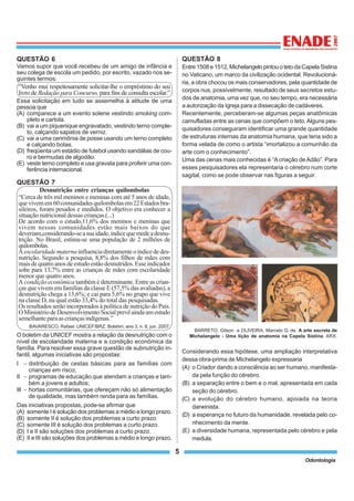 5
Odontologia
QUESTÃO 6
Vamos supor que você recebeu de um amigo de infância e
seu colega de escola um pedido, por escrito, vazado nos se-
guintes termos:
“Venho mui respeitosamente solicitar-lhe o empréstimo do seu
livro de Redação para Concurso, para fins de consulta escolar.”
Essa solicitação em tudo se assemelha à atitude de uma
pessoa que
(A) comparece a um evento solene vestindo smoking com-
pleto e cartola.
(B) vai a um piquenique engravatado, vestindo terno comple-
to, calçando sapatos de verniz.
(C) vai a uma cerimônia de posse usando um terno completo
e calçando botas.
(D) freqüenta um estádio de futebol usando sandálias de cou-
ro e bermudas de algodão.
(E) veste terno completo e usa gravata para proferir uma con-
ferência internacional.
QUESTÃO 7
Desnutrição entre crianças quilombolas
“Cerca de três mil meninos e meninas com até 5 anos de idade,
quevivemem60comunidadesquilombolasem22Estadosbra-
sileiros, foram pesados e medidos. O objetivo era conhecer a
situação nutricional dessas crianças.(...)
De acordo com o estudo,11,6% dos meninos e meninas que
vivem nessas comunidades estão mais baixos do que
deveriam,considerando-seasuaidade,índicequemedeadesnu-
trição. No Brasil, estima-se uma população de 2 milhões de
quilombolas.
Aescolaridadematernainfluenciadiretamenteoíndicededes-
nutrição. Segundo a pesquisa, 8,8% dos filhos de mães com
maisdequatroanosdeestudoestãodesnutridos.Esseindicador
sobe para 13,7% entre as crianças de mães com escolaridade
menor que quatro anos.
A condição econômica também é determinante. Entre as crian-
ças que vivem em famílias da classe E (57,5% das avaliadas), a
desnutrição chega a 15,6%; e cai para 5,6% no grupo que vive
na classe D, na qual estão 33,4% do total das pesquisadas.
Os resultados serão incorporados à política de nutrição do País.
OMinistériodeDesenvolvimentoSocialprevêaindaumestudo
semelhanteparaascriançasindígenas.”
BAVARESCO, Rafael. UNICEF/BRZ. Boletim, ano 3, n. 8, jun. 2007.
O boletim da UNICEF mostra a relação da desnutrição com o
nível de escolaridade materna e a condição econômica da
família. Para resolver essa grave questão de subnutrição in-
fantil, algumas iniciativas são propostas:
I − distribuição de cestas básicas para as famílias com
crianças em risco;
II − programas de educação que atendam a crianças e tam-
bém a jovens e adultos;
III − hortas comunitárias, que ofereçam não só alimentação
de qualidade, mas também renda para as famílias.
Das iniciativas propostas, pode-se afirmar que
(A) somente I é solução dos problemas a médio e longo prazo.
(B) somente II é solução dos problemas a curto prazo.
(C) somente III é solução dos problemas a curto prazo.
(D) I e II são soluções dos problemas a curto prazo.
(E) II e III são soluções dos problemas a médio e longo prazo.
QUESTÃO 8
Entre1508e1512,MichelangelopintouotetodaCapelaSistina
no Vaticano, um marco da civilização ocidental. Revolucioná-
ria, a obra chocou os mais conservadores, pela quantidade de
corpos nus, possivelmente, resultado de seus secretos estu-
dos de anatomia, uma vez que, no seu tempo, era necessária
a autorização da Igreja para a dissecação de cadáveres.
Recentemente, perceberam-se algumas peças anatômicas
camufladas entre as cenas que compõem o teto.Alguns pes-
quisadores conseguiram identificar uma grande quantidade
de estruturas internas da anatomia humana, que teria sido a
forma velada de como o artista “imortalizou a comunhão da
arte com o conhecimento”.
Uma das cenas mais conhecidas é “Acriação deAdão”. Para
esses pesquisadores ela representaria o cérebro num corte
sagital, como se pode observar nas figuras a seguir.
BARRETO, Gilson e OLIVEIRA, Marcelo G. de. A arte secreta de
Michelangelo - Uma lição de anatomia na Capela Sistina. ARX.
Considerando essa hipótese, uma ampliação interpretativa
dessa obra-prima de Michelangelo expressaria
(A) o Criador dando a consciência ao ser humano, manifesta-
da pela função do cérebro.
(B) a separação entre o bem e o mal, apresentada em cada
seção do cérebro.
(C) a evolução do cérebro humano, apoiada na teoria
darwinista.
(D) a esperança no futuro da humanidade, revelada pelo co-
nhecimento da mente.
(E) a diversidade humana, representada pelo cérebro e pela
medula.
 