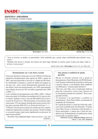 Odontologia
6
QUESTÃO 9 - DISCURSIVA
Leia, com atenção, os textos a seguir.
JB Ecológico. Nov. 2005 Revista Veja. 12 out. 2005.
“Amo as árvores, as pedras, os passarinhos. Acho medonho que a gente esteja contribuindo para destruir essas
coisas.”
“Quando uma árvore é cortada, ela renasce em outro lugar. Quando eu morrer, quero ir para esse lugar, onde as
árvores vivem em paz.”
Antônio Carlos Jobim. JB Ecológico. Ano 4, no
41, jun. 2005, p.65.
Desmatamento cai e tem baixa recorde
O governo brasileiro estima que cerca de 9.600 km2
da floresta
amazônica desapareceram entre agosto de 2006 e agosto de
2007, uma área equivalnte a cerca de 6,5 cidades de São Paulo.
Se confirmada a estimativa, a partir de análise de imagens no
ano que vem , será o menor desmatamento registrado em um
ano desde o início do monitoramento, em 1998, representando
uma redução de cerca de 30% no índice registrado entre 2005
e 2006. (...)
Com a redução do desmatamento entre 2004 e 2006, “o Brasil
deixou de emitir 410 milhões de toneladas de CO2
(gás do efei-
to estufa). Também evitou o corte de 600 milhões de árvores e
a morte de 20 mil aves e 700 mil primatas. Essa emissão repre-
senta quase 15% da redução firmada pelos países desenvolvi-
dos para o período 2008-2012, no Protocolo de Kyoto.” (...)
“O Brasil é um dos poucos países do mundo que tem a oportu-
nidade de implementar um plano que protege a biodiversidade
e, ao mesmo tempo, reduz muito rapidamente seu processo de
aquecimento global.”
SELIGMAN, Felipe. Folha de S. Paulo - Editoria de Ciência, 11 ago. 2007
(Adaptado).
Soja ameaça a tendência de queda,
diz ONG
Mesmo se dizendo otimista com a queda no
desmatamento, Paulo Moutinho, do IPAM (Institu-
to de PesquisaAmbiental daAmazônia), afirma que
é preciso esperar a consolidação dessa tendência
em 2008 para a “comemoração definitiva”.
“Que caiu, caiu. Mas, com a recuperação nítida do
preço das commodities, como a soja, é preciso ver
se essa queda acentuada vai continuar”, disse o pes-
quisador à Folha.
“O momento é de aprofundar o combate ao
dematamento”, disse PauloAdário, coordenador de
campanha do Greenpeace.
Só a queda dos preços e a ação da União não expli-
cam o bom resultado atual, diz Moutinho. “Estados
como Mato Grosso e Amazonas estão fazendo es-
forços particulares. e parece que a ficha dos pro-
dutores caiu. O dematamento, no médio prazo, acaba
encarecendo os produtos deles.”
GERAQUE, Eduardo. Folha de S. Paulo. Editoria de
Ciência. 11 ago. 2007 (Adaptado)
 
