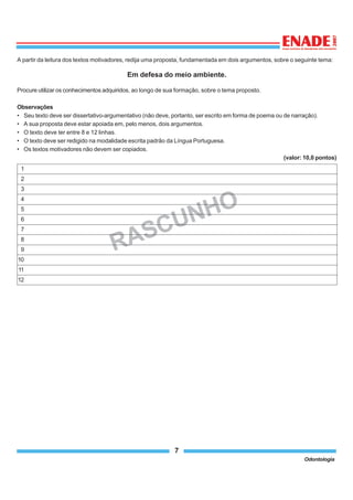 7
Odontologia
A partir da leitura dos textos motivadores, redija uma proposta, fundamentada em dois argumentos, sobre o seguinte tema:
Em defesa do meio ambiente.
Procure utilizar os conhecimentos adquiridos, ao longo de sua formação, sobre o tema proposto.
Observações
• Seu texto deve ser dissertativo-argumentativo (não deve, portanto, ser escrito em forma de poema ou de narração).
• A sua proposta deve estar apoiada em, pelo menos, dois argumentos.
• O texto deve ter entre 8 e 12 linhas.
• O texto deve ser redigido na modalidade escrita padrão da Língua Portuguesa.
• Os textos motivadores não devem ser copiados.
(valor: 10,0 pontos)
RASCUNHO
1
2
3
4
5
6
7
8
9
10
11
12
 