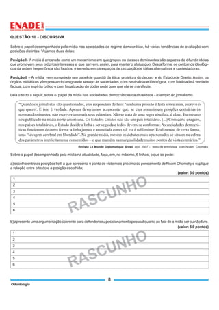 Odontologia
8
RASCUNHO
1
2
3
4
5
6
RASCUNHO
1
2
3
4
5
6
QUESTÃO 10 - DISCURSIVA
Sobre o papel desempenhado pela mídia nas sociedades de regime democrático, há várias tendências de avaliação com
posições distintas. Vejamos duas delas:
Posição I - A mídia é encarada como um mecanismo em que grupos ou classes dominantes são capazes de difundir idéias
que promovem seus próprios interesses e que servem, assim, para manter o status quo. Desta forma, os contornos ideológi-
cos da ordem hegemônica são fixados, e se reduzem os espaços de circulação de idéias alternativas e contestadoras.
Posição II – A mídia vem cumprindo seu papel de guardiã da ética, protetora do decoro e do Estado de Direito. Assim, os
órgãos midiáticos vêm prestando um grande serviço às sociedades, com neutralidade ideológica, com fidelidade à verdade
factual, com espírito crítico e com fiscalização do poder onde quer que ele se manifeste.
Leia o texto a seguir, sobre o papel da mídia nas sociedades democráticas da atualidade - exemplo do jornalismo.
“Quando os jornalistas são questionados, eles respondem de fato: ‘nenhuma pressão é feita sobre mim, escrevo o
que quero’. E isso é verdade. Apenas deveríamos acrescentar que, se eles assumissem posições contrárias às
normas dominantes, não escreveriam mais seus editoriais. Não se trata de uma regra absoluta, é claro. Eu mesmo
sou publicado na mídia norte-americana. Os Estados Unidos não são um país totalitário. (...) Com certo exagero,
nos países totalitários, o Estado decide a linha a ser seguida e todos devem-se conformar. As sociedades democrá-
ticas funcionam de outra forma: a linha jamais é anunciada como tal; ela é subliminar. Realizamos, de certa forma,
uma “lavagem cerebral em liberdade”. Na grande mídia, mesmo os debates mais apaixonados se situam na esfera
dos parâmetros implicitamente consentidos – o que mantém na marginalidade muitos pontos de vista contrários.”
Revista Le Monde Diplomatique Brasil, ago. 2007 - texto de entrevista com Noam Chomsky.
Sobre o papel desempenhado pela mídia na atualidade, faça, em, no máximo, 6 linhas, o que se pede:
a) escolha entre as posições I e II a que apresenta o ponto de vista mais próximo do pensamento de Noam Chomsky e explique
a relação entre o texto e a posição escolhida;
(valor: 5,0 pontos)
b) apresente uma argumentação coerente para defender seu posicionamento pessoal quanto ao fato de a mídia ser ou não livre.
(valor: 5,0 pontos)
 