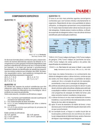 9
Odontologia
COMPONENTEESPECÍFICO
QUESTÃO 11
WOLF, H.F. et al. Peridontia.
São Paulo: Artmed, 2006.
As técnicas biomoleculares contribuíram para o desenvolvi-
mento de exames laboratoriais capazes de detectar os mi-
crorganismos no sulco gengival, fornecendo diagnósticos mais
precisos e identificando indivíduos de risco.Asonda de DNA,
por exemplo, é um teste que permite o reconhecimento
bacteriano através da identificação de seqüências específi-
cas dos ácidos nucleicos que compõem seu DNA. No dese-
nho esquemático acima, qual seqüência corresponde aos
oligonucleotídeos expressos à esquerda?
(A) A, C, T, G, G (B) C, A, G, T, A
(C) G, T, A, C, T (D) T, A, C, G, T
(E) T, C, A, T, G
QUESTÃO 12
As células são capazes de produzir substâncias que irão
influenciar outra célula ou tecido no desempenho de uma
função na dinâmica inflamatória e/ou imunológica. Isto é
evidente nos casos de periodontite.
Sobre esse assunto, considere as afirmativas a seguir.
I – A IL-1 aumenta a permeabilidade vascular e participa de
processos de reabsorção óssea.
II – A IL-8 ativa funções de atrair neutrófilos.
III – A IL-1 é uma metaloproteínase que ativa o sistema
imunológico.
IV – A IL-8 é uma enzima que participa do processo de
regeneração tecidual.
Estão corretas as afirmativas
(A) I e II, apenas. (B) I e III, apenas.
(C) I, II e IV, apenas. (D) I, III e IV, apenas.
(E) I, II, III e IV.
QUESTÃO 13
O fumo é um dos mais potentes agentes cancerígenos
conhecidos que o ser humano introduz voluntariamente no
organismo. Dependendo do tipo e da quantidade do tabaco
utilizados, os tabagistas apresentam uma probabilidade
4 a 15 vezes maior de desenvolver câncer de boca do que os
não tabagistas. A tabela abaixo mostra os efeitos, no Brasil,
da suspensão do tabagismo sobre o risco de câncer de boca
estratificado pela localização anatômica.
*CID-9: (141) Tumor maligno da língua; (143) Tumor maligno
da gengiva; (144) Tumor maligno do pavimento da boca;
(145) Tumor maligno de outras partes e de partes não
especificadas da cavidade bucal.
FRANCO e cols. Risk factors for oral cancer in Brazil: a case control
study. International Journal of Cancer, 1989, vol. 43, p. 992-1000.
Com base nos dados fornecidos e no conhecimento dos
efeitos do tabagismo sobre o câncer de boca, conclui-se que
(A) existe uma forte relação entre a quantidade de tabaco
usada por dia e a duração do período de exposição,
aumentando o risco com a cessação do tabagismo.
(B) políticas educativas para a prevenção do câncer no país
devem priorizar ações educativas voltadas para estimular
a população a realizar o auto-exame da boca, ao invés de
criar programas de cessação do hábito de fumar, pois
estes somente mostram resultados a longo prazo.
(C) o câncer da boca é um dos mais incidentes em homens
brasileiros, e sua ocorrência não está associada a outros
fatores de risco além do tabagismo.
(D) após 10 anos de abandono do hábito de fumar, o risco
decresce para nível semelhante àquele observado entre
os que nunca fumaram.
(E) na cavidade bucal, a língua e o soalho bucal são as
localizações preferenciais de ocorrência do câncer
bucal, independente do hábito de fumar, sendo o Sarcoma
de Kaposi o tipo histológico mais freqüente.
Consumo
de
tabaco
Localização primária do tumor
Língua
(CID-9: 141)*
Boca (CID-9:
141, 143,
144 e 145)*
Outras regiões
(CID-9: 143, 144
e 145)*
Nuncafumaram 1,0 1,0 1,0
Fumantes 23,3 9,3 5,5
Ex-fumantes 1-10 anos 6,3 2,9 1,8
Ex-fumantes >10 anos 1,2 0,6 0,4
 