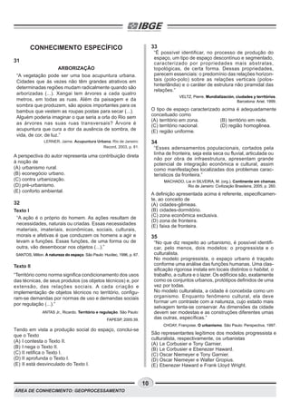 ÁREA DE CONHECIMENTO: GEOPROCESSAMENTO
10
CONHECIMENTO ESPECÍFICO
31
ARBORIZAÇÃO
“A vegetação pode ser uma boa acupuntura urbana.
Cidades que às vezes não têm grandes atrativos em
determinadas regiões mudam radicalmente quando são
arborizadas (...). Xangai tem árvores a cada quatro
metros, em todas as ruas. Além da paisagem e da
sombra que produzem, são apoios importantes para os
bambus que vestem as roupas postas para secar (...).
Alguém poderia imaginar o que seria a orla do Rio sem
as árvores nas suas ruas transversais? Árvore é
acupuntura que cura a dor da ausência de sombra, de
vida, de cor, de luz.”
LERNER, Jaime. Acupuntura Urbana. Rio de Janeiro:
Record, 2003, p. 81.
A perspectiva do autor representa uma contribuição direta
à noção de
(A) urbanismo rural.
(B) econegócio urbano.
(C) contra urbanização.
(D) pré-urbanismo.
(E) conforto ambiental.
32
Texto I
“A ação é o próprio do homem. As ações resultam de
necessidades, naturais ou criadas. Essas necessidades
materiais, imateriais, econômicas, sociais, culturais,
morais e afetivas é que conduzem os homens a agir e
levam a funções. Essas funções, de uma forma ou de
outra, vão desembocar nos objetos (...).”
SANTOS, Milton. A natureza do espaço. São Paulo: Hucitec, 1996, p. 67.
Texto II
“Território como norma significa condicionamento dos usos
das técnicas, de seus produtos (os objetos técnicos) e, por
extensão, das relações sociais. A cada criação e
implementação de objetos técnicos no território, configu-
ram-se demandas por normas de uso e demandas sociais
por regulação (...).”
ANTAS Jr., Ricardo. Território e regulação. São Paulo:
FAPESP, 2005:39.
Tendo em vista a produção social do espaço, conclui-se
que o Texto
(A) I contesta o Texto II.
(B) I nega o Texto II.
(C) II retifica o Texto I.
(D) II aprofunda o Texto I.
(E) II está desvinculado do Texto I.
33
“É possível identificar, no processo de produção do
espaço, um tipo de espaço descontínuo e segmentado,
caracterizado por propriedades mais abstratas,
topológicas, de certa forma. Dessas propriedades,
parecem essenciais: o predomínio das relações horizon-
tais (polo-polo) sobre as relações verticais (polos-
hinterlândia) e o caráter de estrutura não piramidal das
relações.”
VELTZ, Pierre. Mundialización, ciudades y territórios.
Barcelona: Ariel, 1999.
O tipo de espaço caracterizado acima é adequadamente
conceituado como
(A) território em zona. (B) território em rede.
(C) território nacional. (D) região homogênea.
(E) região uniforme.
34
“Esses adensamentos populacionais, cortados pela
linha de fronteira, seja esta seca ou fluvial, articulada ou
não por obra de infraestrutura, apresentam grande
potencial de integração econômica e cultural, assim
como manifestações localizadas dos problemas carac-
terísticos da fronteira.”
MACHADO, Lia in SILVEIRA, M. (org.). Continente em chamas.
Rio de Janeiro: Civilização Brasileira, 2005, p. 260.
A definição apresentada acima é referente, especificamen-
te, ao conceito de
(A) cidades-gêmeas.
(B) cidades-dormitório.
(C) zona econômica exclusiva.
(D) zona de fronteira.
(E) faixa de fronteira.
35
“No que diz respeito ao urbanismo, é possível identifi-
car, pelo menos, dois modelos: o progressista e o
culturalista.
No modelo progressista, o espaço urbano é traçado
conforme uma análise das funções humanas. Uma clas-
sificação rigorosa instala em locais distintos o habitat, o
trabalho, a cultura e o lazer. Os edifícios são, exatamente
como os conjuntos urbanos, protótipos definidos de uma
vez por todas.
No modelo culturalista, a cidade é concebida como um
organismo. Enquanto fenômeno cultural, ela deve
formar um contraste com a natureza, cujo estado mais
selvagem tenta-se conservar. As dimensões da cidade
devem ser modestas e as construções diferentes umas
das outras, específicas.”
CHOAY, Françoise. O urbanismo. São Paulo: Perspectiva, 1997.
São representantes legítimos dos modelos progressista e
culturalista, respectivamente, os urbanistas
(A) Le Corbusier e Tony Garnier.
(B) Le Corbusier e Ebenezer Haward.
(C) Oscar Niemeyer e Tony Garnier.
(D) Oscar Niemeyer e Walter Gropius.
(E) Ebenezer Haward e Frank Lloyd Wright.
 