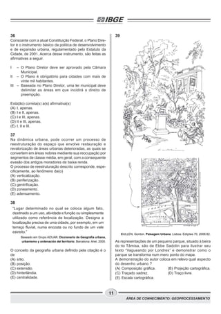 11
ÁREA DE CONHECIMENTO: GEOPROCESSAMENTO
36
Consoante com a atual Constituição Federal, o Plano Dire-
tor é o instrumento básico da política de desenvolvimento
e de expansão urbana, regulamentado pelo Estatuto da
Cidade, de 2001. Acerca desse instrumento, são feitas as
afirmativas a seguir.
I – O Plano Diretor deve ser aprovado pela Câmara
Municipal.
II – O Plano é obrigatório para cidades com mais de
vinte mil habitantes.
III – Baseada no Plano Diretor, uma lei municipal deve
delimitar as áreas em que incidirá o direito de
preempção.
Está(ão) correta(s) a(s) afirmativa(s)
(A) I, apenas.
(B) I e II, apenas.
(C) I e III, apenas.
(D) II e III, apenas.
(E) I, II e III.
37
Na dinâmica urbana, pode ocorrer um processo de
reestruturação do espaço que envolve restauração e
revalorização de áreas urbanas deterioradas, as quais se
convertem em áreas nobres mediante sua reocupação por
segmentos de classe média, em geral, com a consequente
evasão dos antigos moradores de baixa renda.
O processo de reestruturação descrito corresponde, espe-
cificamente, ao fenômeno da(o)
(A) verticalização.
(B) periferização.
(C) gentrificação.
(D) zoneamento.
(E) adensamento.
38
“Lugar determinado no qual se coloca algum fato,
destinado a um uso, atividade e função ou simplesmente
utilizado como referência de localização. Designa a
localização precisa de uma cidade, por exemplo, em um
terraço fluvial, numa encosta ou no fundo de um vale
estreito.”
Baseado em Grupo ADUAR. Diccionario de Geografía urbana,
urbanismo y ordenación del territorio. Barcelona: Ariel, 2000.
O conceito da geografia urbana definido pela citação é o
de
(A) sítio.
(B) posição.
(C) extensão.
(D) hinterlândia.
(E) centralidade.
39
CULLEN, Gordon. Paisagem Urbana. Lisboa: Edições 70, 2006:82.
As representações de um pequeno parque, situado à beira
do rio Tâmisa, são de Ebbe Sadolin para ilustrar seu
texto “Vagueando por Londres” e demonstrar como o
parque se transforma num mero ponto do mapa.
A demonstração do autor coloca em relevo qual aspecto
do desenho urbano ?
(A) Composição gráfica. (B) Projeção cartográfica.
(C) Traçado xadrez. (D) Traço livre.
(E) Escala cartográfica.
 