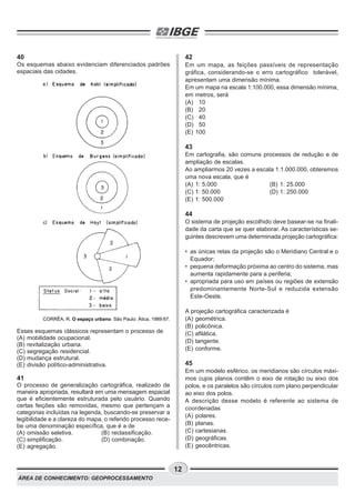 ÁREA DE CONHECIMENTO: GEOPROCESSAMENTO
12
40
Os esquemas abaixo evidenciam diferenciados padrões
espaciais das cidades.
Esses esquemas clássicos representam o processo de
(A) mobilidade ocupacional.
(B) revitalização urbana.
(C) segregação residencial.
(D) mudança estrutural.
(E) divisão político-administrativa.
41
O processo de generalização cartográfica, realizado de
maneira apropriada, resultará em uma mensagem espacial
que é eficientemente estruturada pelo usuário. Quando
certas feições são removidas, mesmo que pertençam a
categorias incluídas na legenda, buscando-se preservar a
legibilidade e a clareza do mapa, o referido processo rece-
be uma denominação específica, que é a de
(A) omissão seletiva. (B) reclassificação.
(C) simplificação. (D) combinação.
(E) agregação.
42
Em um mapa, as feições passíveis de representação
gráfica, considerando-se o erro cartográfico tolerável,
apresentam uma dimensão mínima.
Em um mapa na escala 1:100.000, essa dimensão mínima,
em metros, será
(A) 10
(B) 20
(C) 40
(D) 50
(E) 100
43
Em cartografia, são comuns processos de redução e de
ampliação de escalas.
Ao ampliarmos 20 vezes a escala 1:1.000.000, obteremos
uma nova escala, que é
(A) 1: 5.000 (B) 1: 25.000
(C) 1: 50.000 (D) 1: 250.000
(E) 1: 500.000
44
O sistema de projeção escolhido deve basear-se na finali-
dade da carta que se quer elaborar. As características se-
guintes descrevem uma determinada projeção cartográfica:
• as únicas retas da projeção são o Meridiano Central e o
Equador;
• pequena deformação próxima ao centro do sistema, mas
aumenta rapidamente para a periferia;
• apropriada para uso em países ou regiões de extensão
predominantemente Norte-Sul e reduzida extensão
Este-Oeste.
A projeção cartográfica caracterizada é
(A) geométrica.
(B) policônica.
(C) afilática.
(D) tangente.
(E) conforme.
45
Em um modelo esférico, os meridianos são círculos máxi-
mos cujos planos contêm o eixo de rotação ou eixo dos
polos, e os paralelos são círculos com plano perpendicular
ao eixo dos polos.
A descrição desse modelo é referente ao sistema de
coordenadas
(A) polares.
(B) planas.
(C) cartesianas.
(D) geográficas.
(E) geocêntricas.
CORRÊA, R. O espaço urbano. São Paulo: Ática, 1989:67.
 