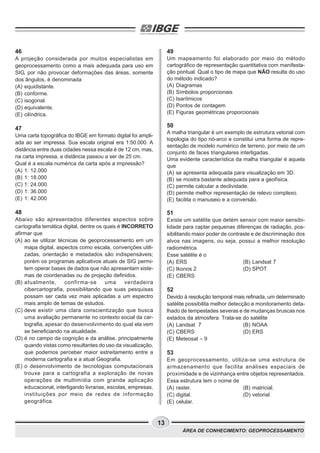 13
ÁREA DE CONHECIMENTO: GEOPROCESSAMENTO
46
A projeção considerada por muitos especialistas em
geoprocessamento como a mais adequada para uso em
SIG, por não provocar deformações das áreas, somente
dos ângulos, é denominada
(A) equidistante.
(B) conforme.
(C) isogonal.
(D) equivalente.
(E) cilíndrica.
47
Uma carta topográfica do IBGE em formato digital foi ampli-
ada ao ser impressa. Sua escala original era 1:50.000. A
distância entre duas cidades nessa escala é de 12 cm, mas,
na carta impressa, a distância passou a ser de 25 cm.
Qual é a escala numérica da carta após a impressão?
(A) 1: 12.000
(B) 1: 18.000
(C) 1: 24.000
(D) 1: 36.000
(E) 1: 42.000
48
Abaixo são apresentados diferentes aspectos sobre
cartografia temática digital, dentre os quais é INCORRETO
afirmar que
(A) ao se utilizar técnicas de geoprocessamento em um
mapa digital, aspectos como escala, convenções utili-
zadas, orientação e metadados são indispensáveis;
porém os programas aplicativos atuais de SIG permi-
tem operar bases de dados que não apresentam siste-
mas de coordenadas ou de projeção definidos.
(B) atualmente, confirma-se uma verdadeira
cibercartografia, possibilitando que suas pesquisas
possam ser cada vez mais aplicadas a um espectro
mais amplo de temas de estudos.
(C) deve existir uma clara conscientização que busca
uma avaliação permanente no contexto social da car-
tografia, apesar do desenvolvimento do qual ela vem
se beneficiando na atualidade.
(D) é no campo da cognição e da análise, principalmente
quando vistas como resultantes do uso da visualização,
que podemos perceber maior estreitamento entre a
moderna cartografia e a atual Geografia.
(E) o desenvolvimento de tecnologias computacionais
trouxe para a cartografia a exploração de novas
operações de multimídia com grande aplicação
educacional, interligando livrarias, escolas, empresas,
instituições por meio de redes de informação
geográfica.
49
Um mapeamento foi elaborado por meio do método
cartográfico de representação quantitativa com manifesta-
ção pontual. Qual o tipo de mapa que NÃO resulta do uso
do método indicado?
(A) Diagramas
(B) Símbolos proporcionais
(C) Isarítmicos
(D) Pontos de contagem
(E) Figuras geométricas proporcionais
50
A malha triangular é um exemplo de estrutura vetorial com
topologia do tipo nó-arco e constitui uma forma de repre-
sentação de modelo numérico de terreno, por meio de um
conjunto de faces triangulares interligadas.
Uma evidente característica da malha triangular é aquela
que
(A) se apresenta adequada para visualização em 3D.
(B) se mostra bastante adequada para a geofísica.
(C) permite calcular a declividade.
(D) permite melhor representação de relevo complexo.
(E) facilita o manuseio e a conversão.
51
Existe um satélite que detém sensor com maior sensibi-
lidade para captar pequenas diferenças de radiação, pos-
sibilitando maior poder de contraste e de discriminação dos
alvos nas imagens, ou seja, possui a melhor resolução
radiométrica.
Esse satélite é o
(A) ERS (B) Landsat 7
(C) Ikonos 2 (D) SPOT
(E) CBERS
52
Devido à resolução temporal mais refinada, um determinado
satélite possibilita melhor detecção e monitoramento deta-
lhado de tempestades severas e de mudanças bruscas nos
estados da atmosfera. Trata-se do satélite
(A) Landsat 7 (B) NOAA
(C) CBERS (D) ERS
(E) Meteosat – 9
53
Em geoprocessamento, utiliza-se uma estrutura de
armazenamento que facilita análises espaciais de
proximidade e de vizinhança entre objetos representados.
Essa estrutura tem o nome de
(A) raster. (B) matricial.
(C) digital. (D) vetorial.
(E) celular.
 