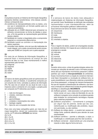 ÁREA DE CONHECIMENTO: GEOPROCESSAMENTO
14
54
A arquitetura dual de um Sistema de Informação Geográfica
apresenta distintas características. Uma dessas caracte-
rísticas corresponde à(s)
(A) existência de interoperabilidade entre os dados, uma
vez que é estabelecido um formato padrão para os
arquivos proprietários.
(B) utilização de um SGBD relacional para armazenar os
atributos convencionais na forma de tabelas e arqui-
vos, a fim de guardar as representações geométricas
desses objetos.
(C) facilidade em manter a integridade entre a componente
espacial e a componente alfanumérica.
(D) facilidade quanto ao controle e à manipulação dos
dados espaciais.
(E) consultas mais rápidas, uma vez que são realizadas de
modo integral, com a parte convencional sendo proces-
sada pelo SGBD em conjunto com a parte espacial.
55
Por meio de um Sistema de Informação Geográfica, é
possível fazer o monitoramento do avanço de uma
mancha de óleo no mar. Esse monitoramento é melhor
representado pelo formato
(A) poligonal.
(B) isogonal.
(C) digital.
(D) vetorial.
(E) raster.
56
Um banco de dados geográficos pode ser particionado em
projetos e, cada um desses, é usualmente composto por
um conjunto de níveis, camadas ou planos de informação
(PI). No caso de um estudo de uso atual do solo e seus
impactos sobre o ambiente em uma região, o projeto pode
ser composto de PI referentes aos temas:
I - rede de drenagem;
II - cidades, rodovias e ferrovias;
III - altimetria;
IV - geomorfologia;
V - unidades e associações dos solos;
VI - tipologia vegetal;
VII - tipos de uso e ocupação das terras.
Para criar uma base cartográfica geral, por meio de um
mapa topográfico, devem ser superpostos, especifica-
mente, os PI referentes APENAS aos temas
(A) I e III.
(B) I, II e III.
(C) I, III e IV.
(D) II, III e VI.
(E) V, VI e VII.
57
É a estrutura de banco de dados mais adequada à
implementação em Sistemas de Informação Geográfica,
por permitir maior flexibilidade na definição das entidades
representadas e suas interdependências, além de
armazenar informações gráficas e alfanuméricas.
Essa estrutura de banco de dados é denominada
(A) sequencial.
(B) hierárquico.
(C) rede.
(D) relacional.
(E) orientado a objetos.
58
Para o registro de dados, podem ser empregadas escalas
de medição distintas. Em mapas de uso e cobertura do solo,
emprega-se a escala
(A) intervalar.
(B) ordinal.
(C) nominal.
(D) relacional.
(E) interpolar.
59
Durante vários anos, a área de geotecnologias esteve do-
minada por soluções de elevado custo e formatos proprie-
tários até que importantes movimentos passaram a definir
padrões que visam à interoperabilidade de ambientes.
Esses movimentos foram a criação do consórcio internaci-
onal Open Geospatial e a revolução do software livre, os
quais possibilitaram que diferentes sistemas proprietários
e/ou livres passassem a interagir de maneira transparente.
No que diz respeito à classificação de softwares, que favo-
rece a inserção do software livre na área de geotecnologias,
identifique a classificação INCORRETA.
(A) Software gratuito - está associado a um grande movi-
mento social, em que a ideia de liberdade do uso do
software é pregada como solução do problema gerado
pela limitação do conhecimento tecnológico imposta
pelos sistemas proprietários.
(B) Software proprietário - normalmente é protegido
por algum tipo de patente, sendo que seu uso,
redistribuição ou modificação são proibidos, reque-
rem permissão, ou são restritos.
(C) Software de código aberto - o usuário tem acesso ao
código fonte, podendo alterá-lo para atender às suas
necessidades.
(D) Software semilivre - permite a utilização, a cópia, a
modificação e a distribuição para fins não lucrativos.
(E) Software comercial - desenvolvido por uma empresa
visando a obter alguma forma de lucro.
 