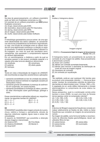 15
ÁREA DE CONHECIMENTO: GEOPROCESSAMENTO
60
Na área de geoprocessamento, um software proprietário
pode ser feito com finalidades comerciais ou não.
Um exemplo de um software proprietário que NÃO possui
finalidade comercial é
(A) Arcgis, desenvolvido pela ESRI.
(B) Geomática, desenvolvido pela PCI Geomatics.
(C) Spring, desenvolvido pelo INPE.
(D) Er mapper, desenvolvido pela ERM.
(E) Surfer, desenvolvido pela Golden Software.
61
A metodologia geoestatística procura extrair, de uma apa-
rente aleatoriedade dos dados coletados, as característi-
cas estruturais probabilísticas do fenômeno regionalizado,
ou seja, uma função de correlação entre os valores situa-
dos em uma determinada vizinhança e a direção no espa-
ço amostrado. O método de estimativa básico utilizado é o
da krigagem, por meio do qual são resultados semi-
variogramas, que expressam o comportamento espacial
da variável regionalizada.
Em um semivariograma, a distância a partir da qual as
amostras passam a não possuir correlação espacial, e a
relação entre elas torna-se aleatória é denominada
(A) amplitude. (B) anisotropia.
(C) patamar. (D) efeito pepita.
(E) isotropia.
62
Tendo em vista a interpretação de imagens do LANDSAT,
são reconhecidas as seguintes características e aplicações:
• apresenta sensibilidade ao teor de umidade das plantas,
podendo-se observar estresse na vegetação causado por
desequilíbrio hídrico;
• apresenta grande sensibilidade à presença de sedimen-
tos em suspensão, em corpos líquidos;
• apresenta sensibilidade à morfologia do relevo, permitin-
do obter informações sobre geomorfologia, geologia e
solos.
Essas características e aplicações referem-se, respectiva-
mente, às seguintes bandas do LANDSAT:
(A) 1 – 4 – 7 (B) 2 – 3 – 4
(C) 3 – 6 – 1 (D) 4 – 2 – 5
(E) 5 – 2 – 4
63
O RADARSAT possibilita obter imagens através de nuvens,
chuva, neblina e fumaça e, parcialmente, através de
algumas coberturas vegetais, águas rasas e areias não
consolidadas.
O aspecto do RADARSAT que possibilita a obtenção
dessas imagens é denominado
(A) Sistema WFI. (B) Fine Mode.
(C) Sistema SCANSAR. (D) Banda C.
(E) Nível GCP.
64
Analise o histograma abaixo.
CRÓSTA, A. Processamento Digital de Imagens de Sensoriamento
Remoto.1992, p.45.
O histograma ilustra um procedimento de aumento de
contraste de uma imagem de satélite. Esse procedimento
é denominado aumento
(A) linear com overflow.
(B) bilinear com contraste aumentado linearmente.
(C) bilinear para remover a assimetria da distribuição de
níveis de cinza da imagem original.
(D) Gaussiano de contraste.
(E) de contraste por equalização.
65
“Na realidade, pode-se usar quaisquer três bandas para
se produzir uma composição colorida. (...) Nunca se deve
aceitar ‘receitas’ de composições coloridas de determina-
das bandas em determinadas cores.” (Crósta, 1992, p. 63).
A vegetação de cor verde reflete intensamente a energia
eletromagnética no comprimento de onda relativo ao
infravermelho.
Nessa perspectiva, qual é a combinação correta entre
bandas e cores (RGB), na qual uma área de floresta
densa apareça verde na composição colorida?
(A) 1 (G), 7(B), 4 (R) (B) 2 (G), 5 (R), 3 (B)
(C) 3 (R), 2 (B), 1 (G) (D) 3 (B), 4 (G), 5 (R)
(E) 6 (R), 1 (G), 7 (B)
66
A técnica de filtragem espacial de frequências consiste em
realçar seletivamente as feições de alta, média ou baixa
frequências que compõem as imagens de sensoriamento
remoto.
Na imagem de satélite, como forma de facilitar o reconheci-
mento de diferentes feições geomorfológicas, devem ser
utilizados filtros do tipo
(A) passa-baixas. (B) passa-altas.
(C) passa-banda. (D) suavização.
(E) mediana.
Imagemcontrastada
Imagem original
 