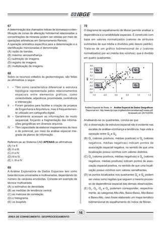 ÁREA DE CONHECIMENTO: GEOPROCESSAMENTO
16
67
A determinação dos chamados índices de biomassa e a iden-
tificação de zonas de alteração hidrotermal relacionadas a
concentrações de minerais podem ser obtidas por meio de
operações aritméticas em Sensoriamento Remoto.
A operação aritmética específica para a determinação e a
identificação mencionadas é denominada
(A) razão de bandas.
(B) máxima verossimilhança.
(C) subtração de imagens.
(D) registro de imagens.
(E) multiplicação de imagens.
68
Sobre os recursos voltados às geotecnologias, são feitas
as afirmativas a seguir.
I – Têm como característica diferencial a estrutura
topológica representada pelos relacionamentos
espaciais entre elementos gráficos, como
conectividade, adjacência, proximidade, continência
e intersecção.
II – Foram gerados para facilitar a criação de projetos
de Engenharia e Arquitetura, mas é frequentemen-
te utilizado em cartografia digital.
III – Geralmente acessam as informações de modo
sequencial, forçando a fragmentação das informa-
ções geográficas em diversos arquivos.
IV – Têm capacidade de elaborar mapeamentos de risco
e de potencial, por meio da análise espacial inte-
grada de planos de informação.
Referem-se ao Sistema CAD APENAS as afirmativas
(A) I e II.
(B) II e III.
(C) II e IV.
(D) III e IV.
(E) I, III e IV.
69
A Análise Exploratória de Dados Espaciais tem como
base técnicas univariadas e multivariadas, dependendo do
número de variáveis envolvidas. Consiste em exemplo de
técnica multivariada
(A) a estimativa de densidade.
(B) as medidas de tendência central.
(C) as matrizes de correlação.
(D) o histograma.
(E) os boxplots.
70
O diagrama de espalhamento de Moran permite analisar a
dependência e a variabilidade espaciais. É construído com
base em valores normalizados (valores de atributos
subtraídos de sua média e divididos pelo desvio padrão).
Trata-se de um gráfico bidimensional de z (valores
normalizados) por wz (média dos vizinhos), que é dividido
em quatro quadrantes.
Análise Espacial de Áreas. In: Análise Espacial de Dados Geográficos.
Disponível em: http://www.dpi.inpe.br/gilberto/livro/analise/cap5-areas.pdf.
Acessado em 25/10/2009.
Analisando-se os quadrantes, conclui-se que
(A) a observação da estrutura espacial não é evidente nas
escalas de análise-vizinhança e tendência, haja vista a
oposição entre Q3
e Q4
.
(B) Q1
(valores positivos, médias positivas) e Q2
(valores
negativos, médias negativas) indicam pontos de
associação espacial negativa, no sentido de que uma
localização possui vizinhos com valores distintos.
(C) Q3
(valores positivos, médias negativas) e Q4
(valores
negativos, médias positivas) indicam pontos de asso-
ciação espacial positiva, no sentido de que uma locali-
zação possui vizinhos com valores semelhantes.
(D) os pontos localizados nos quadrantes Q3
e Q4
podem
ser vistos como regiões que seguem o mesmo proces-
so de dependência espacial das demais observações.
(E) Q1
, Q2
, Q3
e Q4
poderiam corresponder, respectiva-
mente, às categorias Alto-Alto, Baixo-Baixo, Alto-Baixo
e Baixo-Alto, caso fosse elaborado um mapa temático
bidimensional do espalhamento do índice de Moran.
 