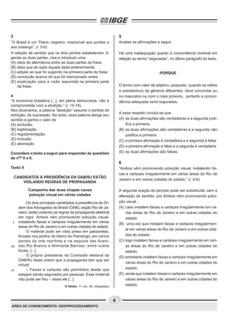 ÁREA DE CONHECIMENTO: GEOPROCESSAMENTO
4
3
“O Brasil é um Titanic negreiro: insensível aos porões e
aos icebergs”. (l. 5-6)
A relação de sentido que os dois pontos estabelecem, li-
gando as duas partes, visa a introduzir uma
(A) ideia de alternância entre as duas partes da frase.
(B) ideia que se opõe àquela dada anteriormente.
(C) adição ao que foi sugerido na primeira parte da frase.
(D) conclusão acerca do que foi mencionado antes.
(E) explicação para a visão assumida na primeira parte
da frase.
4
“A economia brasileira [...], em plena democracia, não é
comprometida com a abolição.” (l. 15-18).
Nos dicionários, a palavra “abolição” assume o sentido de
extinção, de supressão. No texto, essa palavra alarga seu
sentido e ganha o valor de
(A) exclusão.
(B) legitimação.
(C) regulamentação.
(D) inclusão.
(E) abonação.
Considere o texto a seguir para responder às questões
de nos
5 e 6.
Texto II
CANDIDATOS À PRESIDÊNCIA DA OAB/RJ ESTÃO
VIOLANDO REGRAS DE PROPAGANDA
Campanha das duas chapas causa
poluição visual em várias cidades
Os dois principais candidatos à presidência da Or-
dem dos Advogados do Brasil (OAB), seção Rio de Ja-
neiro, estão violando as regras de propaganda eleitoral
em vigor. Ambos vêm promovendo poluição visual,
instalando faixas e cartazes irregularmente em várias
áreas do Rio de Janeiro e em outras cidades do estado.
O material pode ser visto preso em passarelas,
fincado nos jardins do Aterro do Flamengo, em vários
pontos da orla marítima e na esquina das Aveni-
das Rio Branco e Almirante Barroso, entre outros
locais. [...]
O próprio presidente da Comissão eleitoral da
OAB/RJ disse ontem que a propaganda tem que ser
móvel:
– Faixas e cartazes são permitidos desde que
estejam sendo segurados por pessoas. Esse material
não pode ser fixo – disse ele [...]
O Globo. 11 nov. 09. (Adaptado)
5
Analise as afirmações a seguir.
Há uma inadequação quanto à concordância nominal em
relação ao termo “seguradas”, no último parágrafo do texto.
PORQUE
O termo com valor de adjetivo, posposto, quando se refere
a substantivos de gêneros diferentes, deve concordar ou
no masculino ou com o mais próximo, portanto a concor-
dância adequada seria segurados.
A esse respeito conclui-se que
(A) as duas afirmações são verdadeiras e a segunda justi-
fica a primeira.
(B) as duas afirmações são verdadeiras e a segunda não
justifica a primeira.
(C) a primeira afirmação é verdadeira e a segunda é falsa.
(D) a primeira afirmação é falsa e a segunda é verdadeira.
(E) as duas afirmações são falsas.
6
“Ambos vêm promovendo poluição visual, instalando fai-
xas e cartazes irregularmente em várias áreas do Rio de
Janeiro e em outras cidades do estado.” (l. 4-6).
A segunda oração do período pode ser substituída, sem a
alteração de sentido, por Ambos vêm promovendo polui-
ção visual...
(A) caso instalem faixas e cartazes irregularmente em vá-
rias áreas do Rio de Janeiro e em outras cidades do
estado.
(B) uma vez que instalam faixas e cartazes irregularmen-
te em várias áreas do Rio de Janeiro e em outras cida-
des do estado.
(C) logo instalam faixas e cartazes irregularmente em vári-
as áreas do Rio de Janeiro e em outras cidades do
estado.
(D) entretanto instalam faixas e cartazes irregularmente em
várias áreas do Rio de Janeiro e em outras cidades do
estado.
(E) ainda que instalem faixas e cartazes irregularmente em
várias áreas do Rio de Janeiro e em outras cidades do
estado.
5
10
15
 