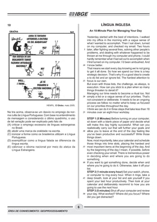 ÁREA DE CONHECIMENTO: GEOPROCESSAMENTO
6
10
HENFIL. O Globo, maio 2005.
Na tira acima, observa-se um desvio no emprego da nor-
ma culta da Língua Portuguesa. Com base no entendimento
da mensagem e considerando o último quadrinho, o uso
de tal variação pode ser explicado pelo fato de
(A) criticar o emprego excessivo de línguas estrangeiras
no Brasil.
(B) abolir uma marca da oralidade na escrita.
(C) ironizar a forma como os brasileiros utilizam a Língua
Portuguesa.
(D) exemplificar como a língua falada se diferencia da
língua escrita.
(E) valorizar o idioma nacional por meio do status da
Língua Estrangeira.
LÍNGUA INGLESA
An 18-Minute Plan for Managing Your Day
Yesterday started with the best of intentions. I walked
into my office in the morning with a vague sense of
what I wanted to accomplish. Then I sat down, turned
on my computer, and checked my email. Two hours
later, after fighting several fires, solving other people’s
problems, and dealing with whatever happened to be
thrown at me through my computer and phone, I could
hardly remember what I had set out to accomplish when
I first turned on my computer. I’d been ambushed. And
I know better.
That means we start every day knowing we’re not going
to get it all done. So how we spend our time is a key
strategic decision. That’s why it’s a good idea to create
a to do list and an ignore list. The hardest attention to
focus is our own.
But even with those lists, the challenge, as always, is
execution. How can you stick to a plan when so many
things threaten to derail it?
Managing our time needs to become a ritual too. Not
simply a list or a vague sense of our priorities. That’s
not consistent or deliberate. It needs to be an ongoing
process we follow no matter what to keep us focused
on our priorities throughout the day.
I think we can do it in three steps that take less than 18
minutes over an eight-hour workday.
STEP 1 (5 Minutes) Before turning on your computer,
sit down with a blank piece of paper and decide what
will make this day highly successful. What can you
realistically carry out that will further your goals and
allow you to leave at the end of the day feeling like
you’ve been productive and successful? Write those
things down.
Now, most importantly, take your calendar and schedule
those things into time slots, placing the hardest and
most important items at the beginning of the day. And
by the beginning of the day I mean, if possible, before
even checking your email. There is tremendous power
in deciding when and where you are going to do
something.
If you want to get something done, decide when and
where you’re going to do it. Otherwise, take it off your
list.
STEP 2 (1 minute every hour) Set your watch, phone,
or computer to ring every hour. When it rings, take a
deep breath, look at your list and ask yourself if you
spent your last hour productively. Then look at your
calendar and deliberately recommit to how you are
going to use the next hour.
STEP 3 (5 minutes) Shut off your computer and review
your day. What worked? Where did you focus? Where
did you get distracted?
5
10
15
20
25
30
35
40
45
50
 