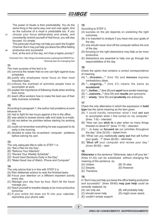 7
ÁREA DE CONHECIMENTO: GEOPROCESSAMENTO
The power of rituals is their predictability. You do the
same thing in the same way over and over again. And
so the outcome of a ritual is predictable too. If you
choose your focus deliberately and wisely, and
consistently remind yourself of that focus, you will stay
focused. It’s simple.
This particular ritual may not help you swim the English
Channel. But it may just help you leave the office feeling
productive and successful.
And, at the end of the day, isn’t that a higher priority?
Extracted from: http://blogs.harvardbusiness.org/bregman/2009/07/an-
18minute-plan-for-managing.html
11
The main purpose of the text is to
(A) convince the reader that no one can fight against busy
schedules.
(B) justify why employees never focus on their most
important tasks.
(C) criticize the overload of activities people have to
accomplish at work.
(D) explain the importance of following rituals when working
from home.
(E) teach office workers how to make the best use of their
daily business schedule.
12
According to paragraph 1, the author had problems at work
because he
(A) had to fight for two hours against a fire in the office.
(B) was asked to answer phone calls and reply to e-mails.
(C) did not define his priorities before starting his working
day.
(D) could not remember everything he was supposed to do
early in the morning.
(E) decided to solve his co-workers’ computer problems
before solving his own.
13
The only adequate title to refer to STEP 1 is
(A) “Set a Plan for the Day”.
(B) “Refocus Your Attention”.
(C) “Review Your Weekly Schedule” .
(D) “Avoid Hard Decisions Early in the Day”.
(E) “Make Good Use of Watch, Phone and Computer”.
14
The only advice that is in line with STEP 2 is
(A) Plan deliberate actions to redo the finished tasks.
(B) Focus your attention on a different important activity
every day.
(C) Manage your day hour by hour. Don’t let the hours
manage you.
(D) Teach yourself to breathe deeply to be more productive
tomorrow.
(E) If your entire list does not fit into your calendar,
reprioritize your phone calls.
55
60
15
According to STEP 3,
(A) success on the job depends on predicting the right
outcomes.
(B) it is important to analyze if you have met your goals of
the day.
(C) one should never shut off the computer before the end
of the day.
(D) focusing on the right distractions may help us be more
productive.
(E) distractions are essential to help one go through the
responsibilities of the day.
16
Check the option that contains a correct correspondence
of meaning.
(A) “...threaten...” (line 18) and menace express
contradictory ideas.
(B) “...ongoing...” (line 21) means the same as
occasional.
(C) “...further...” (line 29) and spoil have similar meanings.
(D) “...outcome...” (line 54) and results are synonyms.
(E) “...wisely,” (line 55) and prudently are antonyms.
17
Check the only alternative in which the expression in bold
type has the same meaning as the item given.
(A) “I could hardly remember what I had set out
to accomplish when I first turned on my computer.”
(lines 7-9) – intended
(B) “How can you stick to a plan when so many things
threaten to derail it?” (lines 17-18) – abandon
(C) “…to keep us focused on our priorities throughout
the day.” (line 22-23) – distant from
(D) “What can you realistically carry out that will further
your goals…?” (lines 28-29) – eliminate
(E) “Shut off your computer and review your day.”
(lines 49-50) – start
18
Otherwise in the sentence “Otherwise, take it off your list.”
(lines 41-42) can be substituted, without changing the
meaning of the sentence, by
(A) Unless. (B) Or else.
(C) Despite. (D) However.
(E) Therefore.
19
In “But it may just help you leave the office feeling productive
and successful.” (lines 59-60) may just help could be
correctly replaced, by
(A) can only aid. (B) will probably help.
(C) should never help. (D) might never assist.
(E) couldn’t simply support.
 