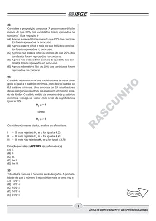 9
ÁREA DE CONHECIMENTO: GEOPROCESSAMENTO
28
Considere a proposição composta “A prova estava difícil e
menos do que 20% dos candidatos foram aprovados no
concurso”. Sua negação é
(A) A prova estava difícil ou mais do que 20% dos candida-
tos foram aprovados no concurso.
(B) A prova estava difícil e mais do que 80% dos candida-
tos foram reprovados no concurso.
(C) A prova não estava difícil ou menos do que 20% dos
candidatos foram reprovados no concurso.
(D) A prova não estava difícil ou mais do que 80% dos can-
didatos foram reprovados no concurso.
(E) A prova não estava fácil ou 20% dos candidatos foram
reprovados no concurso.
29
O salário médio nacional dos trabalhadores de certa cate-
goria é igual a 4 salários mínimos, com desvio padrão de
0,8 salários mínimos. Uma amostra de 25 trabalhadores
dessa categoria é escolhida ao acaso em um mesmo esta-
do da União. O salário médio da amostra é de salários
mínimos. Deseja-se testar com nível de significância
igual a 10%
H0
: = 4
contra
H1
: ¹ 4
Considerando esses dados, analise as afirmativas.
I – O teste rejeitará H0
se for igual a 4,30.
II – O teste rejeitará H0
se for igual a 4,20.
III – O teste não rejeitará H0
se for igual a 3,75.
Está(ão) correta(s) APENAS a(s) afirmativa(s)
(A) I.
(B) II.
(C) III.
(D) I e II.
(E) I e III.
30
Três dados comuns e honestos serão lançados. A probabi-
lidade de que o número 6 seja obtido mais de uma vez é
(A) 5/216
(B) 6/216
(C) 15/216
(D) 16/216
(E) 91/216
Cont inua
R
A
S
C
U
N
H
O
 