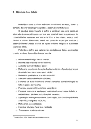 10
3 - Objectivos deste Estudo
Pretende-se com a análise realizada no concelho de Baião, “dotar” o
concelho de uma “estratégia” integrada no desenvolvimento turístico.
O objectivo deste trabalho é definir e contribuir para uma estratégia
integrada de desenvolvimento, em que seja possível fazer o cruzamento de
potencialidades existentes em todo o território a três níveis: espaço rural,
natural e urbano. Elaborando, assim, um plano de acção que promova o
desenvolvimento turístico e social da região de forma integrada e sustentada
(Martinez, 2000).
Pretende-se definir qual o plano mais ajustado para Baião, que mobilize
o sector em torno de um objectivo que permita:
o Definir uma estratégia para o turismo;
o Definir Baião enquanto destino turístico;
o Aumentar a atractividade de Baião;
o Melhorar a experiencia dos visitantes (aumentando a frequência e tempo
de estada, bem como o seu gasto médio);
o Melhorar a qualidade de vida dos residentes;
o Atenuar o despovoamento no concelho;
o Fomentar um maior rendimento familiar, atendendo a uma diminuição da
falta de postos de trabalho;
o Potenciar o desenvolvimento local sustentável;
o Preservar e recuperar a paisagem rural/natural, o que implica dinheiro e
conhecimento, estabelecendo sinergias/ parcerias;
o A projecção da imagem concelhia, como região, com um bom património
ambiental, paisagístico e cultural;
o Melhorar as acessibilidades;
o Incentivar o turismo Rural e de habitação;
o Promover os produtos naturais;1
1
Por exemplo: o vinho, doçaria, artesanato e gastronomia.
 