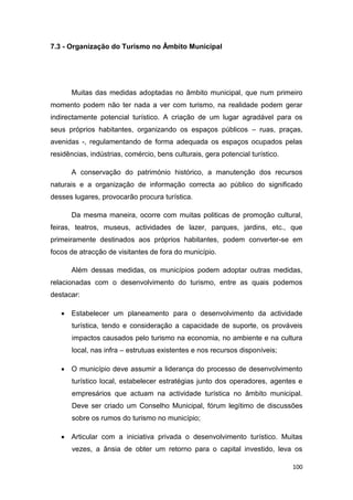 100
7.3 - Organização do Turismo no Âmbito Municipal
Muitas das medidas adoptadas no âmbito municipal, que num primeiro
momento podem não ter nada a ver com turismo, na realidade podem gerar
indirectamente potencial turístico. A criação de um lugar agradável para os
seus próprios habitantes, organizando os espaços públicos – ruas, praças,
avenidas -, regulamentando de forma adequada os espaços ocupados pelas
residências, indústrias, comércio, bens culturais, gera potencial turístico.
A conservação do património histórico, a manutenção dos recursos
naturais e a organização de informação correcta ao público do significado
desses lugares, provocarão procura turística.
Da mesma maneira, ocorre com muitas politicas de promoção cultural,
feiras, teatros, museus, actividades de lazer, parques, jardins, etc., que
primeiramente destinados aos próprios habitantes, podem converter-se em
focos de atracção de visitantes de fora do município.
Além dessas medidas, os municípios podem adoptar outras medidas,
relacionadas com o desenvolvimento do turismo, entre as quais podemos
destacar:
 Estabelecer um planeamento para o desenvolvimento da actividade
turística, tendo e consideração a capacidade de suporte, os prováveis
impactos causados pelo turismo na economia, no ambiente e na cultura
local, nas infra – estrutuas existentes e nos recursos disponíveis;
 O município deve assumir a liderança do processo de desenvolvimento
turístico local, estabelecer estratégias junto dos operadores, agentes e
empresários que actuam na actividade turística no âmbito municipal.
Deve ser criado um Conselho Municipal, fórum legítimo de discussões
sobre os rumos do turismo no município;
 Articular com a iniciativa privada o desenvolvimento turístico. Muitas
vezes, a ânsia de obter um retorno para o capital investido, leva os
 