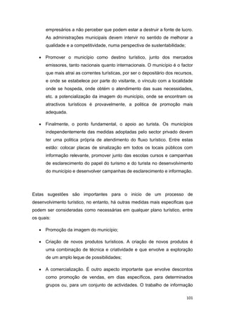 101
empresários a não perceber que podem estar a destruir a fonte de lucro.
As administrações municipais devem intervir no sentido de melhorar a
qualidade e a competitividade, numa perspectiva de sustentabilidade;
 Promover o município como destino turístico, junto dos mercados
emissores, tanto nacionais quanto internacionais. O município é o factor
que mais atrai as correntes turísticas, por ser o depositário dos recursos,
e onde se estabelece por parte do visitante, o vínculo com a localidade
onde se hospeda, onde obtém o atendimento das suas necessidades,
etc. a potencialização da imagem do município, onde se encontram os
atractivos turísticos é provavelmente, a politica de promoção mais
adequada.
 Finalmente, o ponto fundamental, o apoio ao turista. Os municípios
independentemente das medidas adoptadas pelo sector privado devem
ter uma politica própria de atendimento do fluxo turístico. Entre estas
estão: colocar placas de sinalização em todos os locais públicos com
informação relevante, promover junto das escolas cursos e campanhas
de esclarecimento do papel do turismo e do turista no desenvolvimento
do município e desenvolver campanhas de esclarecimento e informação.
Estas sugestões são importantes para o inicio de um processo de
desenvolvimento turístico, no entanto, há outras medidas mais especificas que
podem ser consideradas como necessárias em qualquer plano turístico, entre
os quais:
 Promoção da imagem do município;
 Criação de novos produtos turísticos. A criação de novos produtos é
uma combinação de técnica e criatividade e que envolve a exploração
de um amplo leque de possibilidades;
 A comercialização. É outro aspecto importante que envolve descontos
como promoção de vendas, em dias específicos, para determinados
grupos ou, para um conjunto de actividades. O trabalho de informação
 