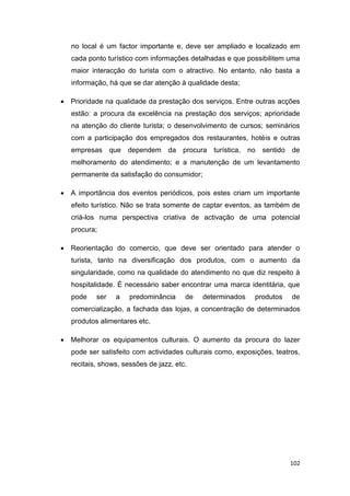 102
no local é um factor importante e, deve ser ampliado e localizado em
cada ponto turístico com informações detalhadas e que possibilitem uma
maior interacção do turista com o atractivo. No entanto, não basta a
informação, há que se dar atenção à qualidade desta;
 Prioridade na qualidade da prestação dos serviços. Entre outras acções
estão: a procura da excelência na prestação dos serviços; aprioridade
na atenção do cliente turista; o desenvolvimento de cursos; seminários
com a participação dos empregados dos restaurantes, hotéis e outras
empresas que dependem da procura turística, no sentido de
melhoramento do atendimento; e a manutenção de um levantamento
permanente da satisfação do consumidor;
 A importância dos eventos periódicos, pois estes criam um importante
efeito turístico. Não se trata somente de captar eventos, as também de
criá-los numa perspectiva criativa de activação de uma potencial
procura;
 Reorientação do comercio, que deve ser orientado para atender o
turista, tanto na diversificação dos produtos, com o aumento da
singularidade, como na qualidade do atendimento no que diz respeito à
hospitalidade. É necessário saber encontrar uma marca identitária, que
pode ser a predominância de determinados produtos de
comercialização, a fachada das lojas, a concentração de determinados
produtos alimentares etc.
 Melhorar os equipamentos culturais. O aumento da procura do lazer
pode ser satisfeito com actividades culturais como, exposições, teatros,
recitais, shows, sessões de jazz, etc.
 