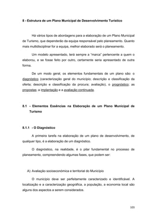 103
8 - Estrutura de um Plano Municipal de Desenvolvimento Turístico
Há vários tipos de abordagens para a elaboração de um Plano Municipal
de Turismo, que dependerão da equipa responsável pelo planeamento. Quanto
mais multidisciplinar for a equipa, melhor elaborado será o planeamento.
Um modelo apresentado, terá sempre a “marca” pertencente a quem o
elaborou, e se fosse feito por outro, certamente seria apresentado de outra
forma.
De um modo geral, os elementos fundamentais de um plano são: o
diagnóstico (caracterização geral do município; descrição e classificação da
oferta; descrição e classificação da procura; avaliação), o prognóstico; as
propostas; a implantação e a avaliação continuada.
8.1 - Elementos Essências na Elaboração de um Plano Municipal de
Turismo
8.1.1 - O Diagnóstico
A primeira tarefa na elaboração de um plano de desenvolvimento, de
qualquer tipo, é a elaboração de um diagnóstico.
O diagnóstico, na realidade, é o pilar fundamental no processo de
planeamento, compreendendo algumas fases, que podem ser:
A) Avaliação socioeconómica e territorial do Município
O município deve ser perfeitamente caracterizado e identificável. A
localização e a caracterização geográfica, a população, a economia local são
alguns dos aspectos a serem considerados.
 