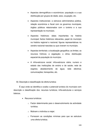 104
 Aspectos demográficos e económicos: população e a sua
distribuição por grupos de idade, sexo, ocupação, etc.
 Aspectos institucionais: a estrutura administrativa pública,
relação económica e fiscal com os governos municipais;
órgãos públicos relacionados com o turismo e a sua
representação no município.
 Aspectos históricos: datas importantes na história
municipal; factos históricos relevantes, papel do município
na história regional e nacional; figuras representativas no
cenário nacional nascidas ou que viveram no município.
 Aspectos territoriais: a localização geográfica; os limites; os
recursos hídricos; a vegetação; o clima; distribuição
espacial da população do município.
 A infra-estrutura social: infra-estrutura viária; numero e
estado das instituições de ensino e de saúde; rede de
esgotos; abastecimento de água; rede eléctrica;
comunicações; transportes, etc.
B) Descrição e classificação da oferta turística
É aqui onde se identifica e avalia o potencial turístico do município com
descrição e classificação dos: recursos turísticos; infra-estruturas e serviços
básicos.
 Recursos turísticos:
o Factor determinante para o desenvolvimento da actividade
turística;
o Motivam o indivíduo a viajar;
o Fornecem as condições mínimas para que se estruture
uma oferta turística;
 