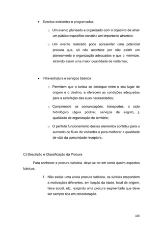105
 Eventos existentes e programados:
o Um evento planeado e organizado com o objectivo de atrair
um público específico constitui um importante atractivo;
o Um evento realizado pode apresentar uma potencial
procura que, só não acontece por não existir um
planeamento e organização adequados e que o minimize,
atraindo assim uma maior quantidade de visitantes;
 Infra-estrutura e serviços básicos
o Permitem que o turista se desloque entre o seu lugar de
origem e o destino, e oferecem as condições adequadas
para a satisfação das suas necessidades;
o Compreende as comunicações, transportes, o ciclo
hidrológico (água potável, serviços de esgoto,…),
qualidade de organização do território;
o O perfeito funcionamento destes elementos contribui para o
aumento do fluxo de visitantes e para melhorar a qualidade
de vida da comunidade receptora.
C) Descrição e Classificação da Procura
Para conhecer a procura turística, deve-se ter em conta quatro aspectos
básicos:
1. Não existe uma única procura turística, os turistas respondem
a motivações diferentes, em função da idade, local de origem,
faixa social, etc., exigindo uma procura segmentada que deve
ser sempre tida em consideração.
 