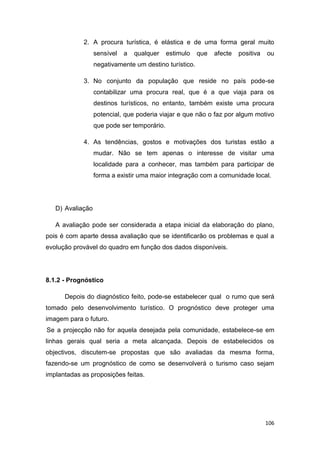 106
2. A procura turística, é elástica e de uma forma geral muito
sensível a qualquer estimulo que afecte positiva ou
negativamente um destino turístico.
3. No conjunto da população que reside no país pode-se
contabilizar uma procura real, que é a que viaja para os
destinos turísticos, no entanto, também existe uma procura
potencial, que poderia viajar e que não o faz por algum motivo
que pode ser temporário.
4. As tendências, gostos e motivações dos turistas estão a
mudar. Não se tem apenas o interesse de visitar uma
localidade para a conhecer, mas também para participar de
forma a existir uma maior integração com a comunidade local.
D) Avaliação
A avaliação pode ser considerada a etapa inicial da elaboração do plano,
pois é com aparte dessa avaliação que se identificarão os problemas e qual a
evolução provável do quadro em função dos dados disponíveis.
8.1.2 - Prognóstico
Depois do diagnóstico feito, pode-se estabelecer qual o rumo que será
tomado pelo desenvolvimento turístico. O prognóstico deve proteger uma
imagem para o futuro.
Se a projecção não for aquela desejada pela comunidade, estabelece-se em
linhas gerais qual seria a meta alcançada. Depois de estabelecidos os
objectivos, discutem-se propostas que são avaliadas da mesma forma,
fazendo-se um prognóstico de como se desenvolverá o turismo caso sejam
implantadas as proposições feitas.
 