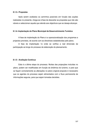 107
8.1.3– Propostas
Após serem avaliados os caminhos possíveis em função das acções
realizadas no presente, chega-se à fase de descartar as propostas que não são
viáveis e seleccionar aquela que atende aos objectivos que se deseja alcançar.
8.1.4- Implantação do Plano Municipal de Desenvolvimento Turístico
A fase de implantação do Plano é a operacionalização dos programas e
projectos previstos, de acordo com as directrizes estabelecidas pelo plano.
A fase de implantação +e onde se verifica a real dimensão da
participação ao longo do processo de elaboração do planeamento.
8.1.5 - Avaliação Contínua
Esta é a última etapa do processo. Muitas das projecções incluídas no
plano, podem ser modificadas em função da dinâmica do turismo, e para que
se façam correctamente as alterações no plano original proposto é necessário
que os agentes do processo sejam alimentados com o fluxo permanente de
informações seguras, para que sejam tomadas decisões.
 