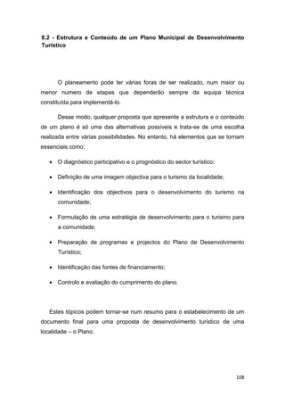108
8.2 - Estrutura e Conteúdo de um Plano Municipal de Desenvolvimento
Turístico
O planeamento pode ter várias foras de ser realizado, num maior ou
menor numero de etapas que dependerão sempre da equipa técnica
constituída para implementá-lo.
Desse modo, qualquer proposta que apresente a estrutura e o conteúdo
de um plano é só uma das alternativas possíveis e trata-se de uma escolha
realizada entre várias possibilidades. No entanto, há elementos que se tornam
essenciais como:
 O diagnóstico participativo e o prognóstico do sector turístico;
 Definição de uma imagem objectiva para o turismo da localidade;
 Identificação dos objectivos para o desenvolvimento do turismo na
comunidade;
 Formulação de uma estratégia de desenvolvimento para o turismo para
a comunidade;
 Preparação de programas e projectos do Plano de Desenvolvimento
Turístico;
 Identificação das fontes de financiamento;
 Controlo e avaliação do cumprimento do plano.
Estes tópicos podem tornar-se num resumo para o estabelecimento de um
documento final para uma proposta de desenvolvimento turístico de uma
localidade – o Plano.
 