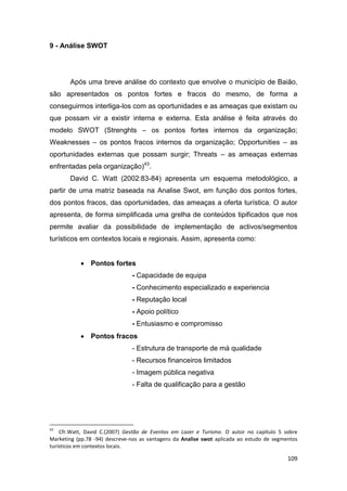 109
9 - Análise SWOT
Após uma breve análise do contexto que envolve o município de Baião,
são apresentados os pontos fortes e fracos do mesmo, de forma a
conseguirmos interliga-los com as oportunidades e as ameaças que existam ou
que possam vir a existir interna e externa. Esta análise é feita através do
modelo SWOT (Strenghts – os pontos fortes internos da organização;
Weaknesses – os pontos fracos internos da organização; Opportunities – as
oportunidades externas que possam surgir; Threats – as ameaças externas
enfrentadas pela organização)43
.
David C. Watt (2002:83-84) apresenta um esquema metodológico, a
partir de uma matriz baseada na Analise Swot, em função dos pontos fortes,
dos pontos fracos, das oportunidades, das ameaças a oferta turística. O autor
apresenta, de forma simplificada uma grelha de conteúdos tipificados que nos
permite avaliar da possibilidade de implementação de activos/segmentos
turísticos em contextos locais e regionais. Assim, apresenta como:
 Pontos fortes
- Capacidade de equipa
- Conhecimento especializado e experiencia
- Reputação local
- Apoio político
- Entusiasmo e compromisso
 Pontos fracos
- Estrutura de transporte de má qualidade
- Recursos financeiros limitados
- Imagem pública negativa
- Falta de qualificação para a gestão
43
Cfr.Watt, David C.(2007) Gestão de Eventos em Lazer e Turismo. O autor no capítulo 5 sobre
Marketing (pp.78 -94) descreve-nos as vantagens da Analise swot aplicada ao estudo de segmentos
turísticos em contextos locais.
 