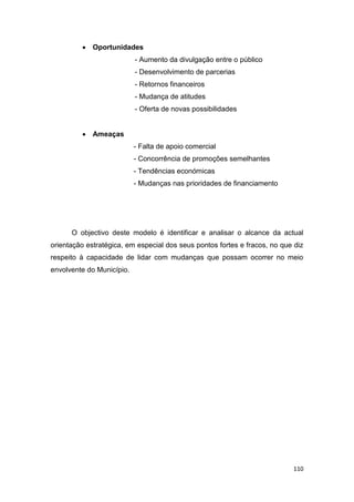 110
 Oportunidades
- Aumento da divulgação entre o público
- Desenvolvimento de parcerias
- Retornos financeiros
- Mudança de atitudes
- Oferta de novas possibilidades
 Ameaças
- Falta de apoio comercial
- Concorrência de promoções semelhantes
- Tendências económicas
- Mudanças nas prioridades de financiamento
O objectivo deste modelo é identificar e analisar o alcance da actual
orientação estratégica, em especial dos seus pontos fortes e fracos, no que diz
respeito à capacidade de lidar com mudanças que possam ocorrer no meio
envolvente do Município.
 