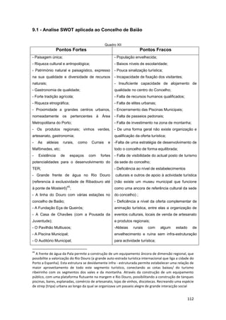 112
9.1 - Analise SWOT aplicada ao Concelho de Baião
Quadro XII
Pontos Fortes Pontos Fracos
- Paisagem única;
- Riqueza cultural e antropológica;
- Património natural e paisagístico, expresso
na sua qualidade e diversidade de recursos
naturais;
- Gastronomia de qualidade;
- Forte tradição agrícola;
- Riqueza etnográfica;
- Proximidade a grandes centros urbanos,
nomeadamente os pertencentes à Área
Metropolitana do Porto;
- Os produtos regionais; vinhos verdes,
artesanato, gastronomia;
- As aldeias rurais, como Currais e
Mafômedes, etc;
- Existência de espaços com fortes
potencialidades para o desenvolvimento do
TER;
- Grande frente de água no Rio Douro
(referencia à exclusividade de Ribadouro até
à ponte de Mosteirô)
45
;
- A linha do Douro com várias estações no
concelho de Baião;
- A Fundação Eça de Queirós;
- A Casa de Chavães (com a Pousada da
Juventude);
- O Pavilhão Multiusos;
- A Piscina Municipal;
- O Auditório Municipal;
- População envelhecida;
- Baixos níveis de escolaridade;
- Pouca sinalização turística;
- Incapacidade de fixação dos visitantes;
- Insuficiente capacidade de alojamento de
qualidade no centro do Concelho;
- Falta de recursos humanos qualificados;
- Falta de elites urbanas;
- Encerramento das Piscinas Municipais;
- Falta de passeios pedonais;
- Falta de investimento na zona de montanha;
- De uma forma geral não existe organização e
qualificação da oferta turística;
-Falta de uma estratégia de desenvolvimento de
todo o concelho de forma equilibrada;
- Falta de visibilidade do actual posto de turismo
da sede do concelho;
- Deficiência ao nível de estabelecimentos
culturais e outros de apoio à actividade turística
(não existe um museu municipal que funcione
como uma ancora de referência cultural da sede
do concelho) ;
- Deficiência a nível da oferta complementar de
animação turística, entre elas a organização de
eventos culturais, locais de venda de artesanato
e produtos regionais;
-Aldeias rurais com algum estado de
envelhecimento e ruína sem infra-estruturação
para actividade turística;
45
A frente de água da Pala permite a construção de um equipamento âncora de dimensão regional, que
possibilite a valorização do Rio Douro (a grande auto-estrada turística internacional que liga a cidade do
Porto a Espanha). Esta estrutura se devidamente infra - estruturada permite estabelecer uma relação de
maior aproveitamento de todo este segmento turístico, conectando as cotas baixas/ do turismo
ribeirinho com os segmentos dos vales e da montanha. Através da construção de um equipamento
público, com uma plataforma flutuante na margem e Rio Douro, possibilitando a construção de tanques
piscinas, bares, esplanadas, comércio de artesanato, lojas de vinhos, discotecas. Recreando uma espécie
de strep (tripa) urbana ao longo da qual se organizava um passeio alegre de grande interacção social
 