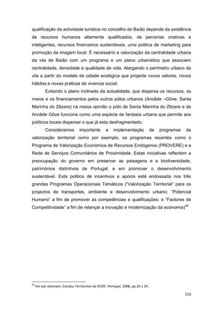116
qualificação da actividade turística no concelho de Baião depende da existência
de recursos humanos altamente qualificados, de parcerias criativas e
inteligentes, recursos financeiros sustentáveis, uma politica de marketing para
promoção da imagem local. È necessário a valorização da centralidade urbana
da vila de Baião com um programa e um plano urbanístico que associem
centralidade, densidade e qualidade de vida. Alargando o perímetro urbano da
vila a partir do modelo de cidade ecológica que projecte novos valores, novos
hábitos e novas praticas de vivencia social.
Evitando o plano inclinado da actualidade, que dispersa os recursos, os
meios e os financiamentos pelos outros pólos urbanos (Ancêde –Gôve; Santa
Marinha do Zêzere) na nossa opinião o pólo de Santa Marinha do Zêzere e de
Ancêde Gôve funciona como uma espécie de fantasia urbana que permite aos
políticos locais dispersar o que já esta desfragmentado.
Consideramos importante a implementação de programas de
valorização territorial como por exemplo, os programas recentes como o
Programa de Valorização Económica de Recursos Endógenos (PROVERE) e a
Rede de Serviços Comunitários de Proximidade. Estas iniciativas reflectem a
preocupação do governo em preservar as paisagens e a biodiversidade,
patrimónios distintivos de Portugal, e em promover o desenvolvimento
sustentável. Esta politica de incentivos e apoios está endossada nos três
grandes Programas Operacionais Temáticos (“Valorização Territorial” para os
projectos de transportes, ambiente e desenvolvimento urbano; “Potencial
Humano” a fim de promover as competências e qualificações; e “Factores de
Competitividade” a fim de relançar a inovação e modernização da economia)46
46
Ver por exemplo: Estudos Territoriais da OCDE. Portugal, 2008, pp.20 a 24.
 