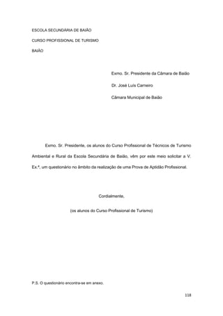 118
ESCOLA SECUNDÁRIA DE BAIÃO
CURSO PROFISSIONAL DE TURISMO
BAIÃO
Exmo. Sr. Presidente da Câmara de Baião
Dr. José Luís Carneiro
Câmara Municipal de Baião
Exmo. Sr. Presidente, os alunos do Curso Profissional de Técnicos de Turismo
Ambiental e Rural da Escola Secundária de Baião, vêm por este meio solicitar a V.
Ex.ª, um questionário no âmbito da realização de uma Prova de Aptidão Profissional.
Cordialmente,
(os alunos do Curso Profissional de Turismo)
P.S. O questionário encontra-se em anexo.
 