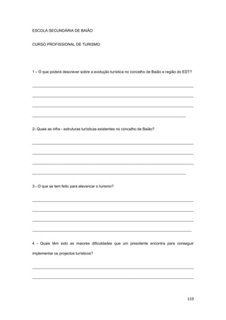 119
ESCOLA SECUNDÁRIA DE BAIÃO
CURSO PROFISSIONAL DE TURISMO
1 – O que poderá descrever sobre a evolução turística no concelho de Baião e região do EDT?
_____________________________________________________________________________________
_____________________________________________________________________________________
_____________________________________________________________________________________
_________________________________________________________________________________
2- Quais as infra - estruturas turísticas existentes no concelho de Baião?
_____________________________________________________________________________________
_____________________________________________________________________________________
_____________________________________________________________________________________
_________________________________________________________________________________
3 - O que se tem feito para alavancar o turismo?
_____________________________________________________________________________________
_____________________________________________________________________________________
_____________________________________________________________________________________
____________________________________________________________________________________
4 - Quais têm sido as maiores dificuldades que um presidente encontra para conseguir
implementar os projectos turísticos?
_____________________________________________________________________________________
_____________________________________________________________________________________
 