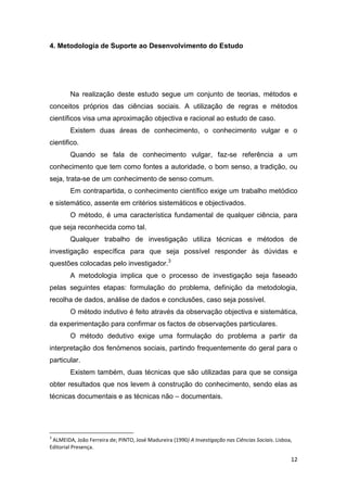 12
4. Metodologia de Suporte ao Desenvolvimento do Estudo
Na realização deste estudo segue um conjunto de teorias, métodos e
conceitos próprios das ciências sociais. A utilização de regras e métodos
científicos visa uma aproximação objectiva e racional ao estudo de caso.
Existem duas áreas de conhecimento, o conhecimento vulgar e o
cientifico.
Quando se fala de conhecimento vulgar, faz-se referência a um
conhecimento que tem como fontes a autoridade, o bom senso, a tradição, ou
seja, trata-se de um conhecimento de senso comum.
Em contrapartida, o conhecimento científico exige um trabalho metódico
e sistemático, assente em critérios sistemáticos e objectivados.
O método, é uma característica fundamental de qualquer ciência, para
que seja reconhecida como tal.
Qualquer trabalho de investigação utiliza técnicas e métodos de
investigação específica para que seja possível responder às dúvidas e
questões colocadas pelo investigador.3
A metodologia implica que o processo de investigação seja faseado
pelas seguintes etapas: formulação do problema, definição da metodologia,
recolha de dados, análise de dados e conclusões, caso seja possível.
O método indutivo é feito através da observação objectiva e sistemática,
da experimentação para confirmar os factos de observações particulares.
O método dedutivo exige uma formulação do problema a partir da
interpretação dos fenómenos sociais, partindo frequentemente do geral para o
particular.
Existem também, duas técnicas que são utilizadas para que se consiga
obter resultados que nos levem à construção do conhecimento, sendo elas as
técnicas documentais e as técnicas não – documentais.
3
ALMEIDA, João Ferreira de; PINTO, José Madureira (1990) A Investigação nas Ciências Sociais. Lisboa,
Editorial Presença.
 
