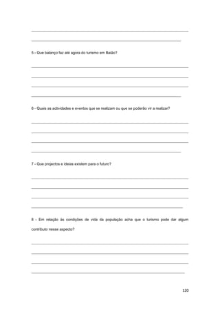 120
_____________________________________________________________________________________
_________________________________________________________________________________
5 - Que balanço faz até agora do turismo em Baião?
_____________________________________________________________________________________
_____________________________________________________________________________________
_____________________________________________________________________________________
_________________________________________________________________________________
6 - Quais as actividades e eventos que se realizam ou que se poderão vir a realizar?
_____________________________________________________________________________________
_____________________________________________________________________________________
_____________________________________________________________________________________
_________________________________________________________________________________
7 - Que projectos e ideias existem para o futuro?
_____________________________________________________________________________________
_____________________________________________________________________________________
_____________________________________________________________________________________
__________________________________________________________________________________
8 - Em relação às condições de vida da população acha que o turismo pode dar algum
contributo nesse aspecto?
_____________________________________________________________________________________
_____________________________________________________________________________________
_____________________________________________________________________________________
___________________________________________________________________________________
 
