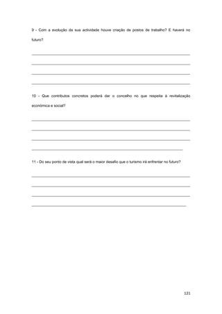121
9 - Com a evolução da sua actividade houve criação de postos de trabalho? E haverá no
futuro?
_____________________________________________________________________________________
_____________________________________________________________________________________
_____________________________________________________________________________________
_____________________________________________________________________________________
10 - Que contributos concretos poderá dar o concelho no que respeita à revitalização
económica e social?
_____________________________________________________________________________________
_____________________________________________________________________________________
_____________________________________________________________________________________
_________________________________________________________________________________
11 - Do seu ponto de vista qual será o maior desafio que o turismo irá enfrentar no futuro?
_____________________________________________________________________________________
_____________________________________________________________________________________
_____________________________________________________________________________________
___________________________________________________________________________________
 