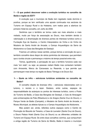 122
1 – O que poderá descrever sobre a evolução turística no concelho de
Baião e região do EDT?
A evolução que o município de Baião tem registado neste domínio é
positiva, porque se tem verificado uma aposta continuada nos sectores do
Turismo em Espaço Rural e da Hotelaria, com realce para a abertura do
primeiro Hotel do concelho, em Julho de 2008.
Sentimos que o território se tornou cada vez mais atractivo e mais
visitado, muito por força da associação ao Douro, mas também devido à
valorização e á dinamização de diversos pontos de interesse turístico como a
Fundação Eça de Queiroz, o Centro Interpretativo da Vinha e do Vinho do
Mosteiro de Santo André de Ancede, o Campo Arqueológico da Serra da
Aboboreira e a Casa das Bengalas de Gestaçô.
Fizemos um esforço nesse sentido, porque temos a convicção de que o
território concelhio deve dispor de vários ponkmtos de interesse, que permitam
que o turista circule e permaneça o máximo de tempo possível entre nós.
Temos, igualmente, a percepção de que o território funciona cada vez
mais “em rede”, ou seja: as pessoas visitam Baião mas contactam também
com Amarante, Marco de Canaveses ou Resende, o que permite que
permaneçam mais tempo na região do Baixo Tâmega e do Douro Sul.
1- – Quais as infra – estruturas turísticas existentes no concelho de
Baião?
O concelho dispõe de diversas infra – estruturas relacionadas com o
turismo, o recreio e o lazer. Destaco, entre outras, espaços da
responsabilidade da autarquia ou pontos de interesse turístico, como o Posto
de Turismo de Baião, a Casa das Bengalas de Gestaçô, o Cais de Atracagem
para embarcações da Pala (Ribadouro) e de Aregos (Santa Cruz do Douro), o
Parque Verde de Baião (Campelo), o Mosteiro de Santo André de Ancede, o
Museu Municipal, as aldeias típicas ou o Campo Arqueológico da Aboboreira.
Mas podem ser, ainda, referidos outros espaços como o Centro de
Promoção do Biscoito da Teixeira, a Casa do Lavrador (Santa Cruz do Douro),
o Douro Palace Hotel (Santa Cruz do Douro) ou as diferentes unidades de
Turismo em Espaço Rural. De entre doze concelhos vizinhos, que compunham
a antiga região de Turismo da Serra do Marão, Baião é mesmo o município
 
