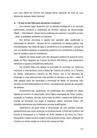 123
com mais oferta de Turismo em Espaço Rural, dispondo de mais de uma
dezena de espaços desta natureza.
2- – O que se tem feito para alavancar o turismo?
Em primeiro lugar quisemos unir os factores endógenos e os recursos
patrimoniais, turísticos e ambientais do território debaixo da denominação
“Baião – Vida Natural”. Dessa forma pretendeu-se associar o concelho ao bem
– estar, à qualidade ambiental e á natureza.
Em termos concretos a aposta tem passado pela qualificação e
valorização do território – através de um investimento no espaço público, nas
acessibilidades, nas redes de água e saneamento e na sinalização -, porque só
com um território apelativo e qualificado podemos ser competitivos e atractivos
para os turistas e para os investidores.
Através da nossa acção junto dos decisores políticos foi possível incluir
Baião no Pólo Integrado de Turismo do Douro (PIT-Douro), que proporciona
benefícios e apoios a investidores nesta área.
Foi também feita uma aposta na promoção do município em certames
nacionais e internacionais como a Bolsa de Turismo de Lisboa, ou o Turismo
da Galiza, associando-o sempre ao Rio Douro, que é um elemento de
projecção a nível internacional, mas também à natureza e ao bem – estar. A
este aspecto pode ser associada a promoção de Baião na imprensa, mas
também na Área Metropolitana do Porto, nomeadamente através da colocação
de cartazes.
Empenhamo-nos, igualmente, na qualificação dos cidadãos em áreas
ligadas ao turismo e à restauração, como sejam empregado de mesa, cozinha,
recepção ou hotelaria. Ao todo, entre finais de 2005 e meados de 2009 só em
acções de formação nas quais a autarquia esteve envolvida foram 127
cidadãos baionenses que melhoraram as suas qualificações.
Salientamos de igual modo a dinamização de dois grandes eventos
gastronómicos que visam promover os produtos locais: a Feira do Fumeiro e do
Cozido à Portuguesa e o Festival do Anho Assado e do Arroz do Forno.
Associados a estes eventos surgem outros produtos locais, como o Biscoito da
Teixeira, os vinhos verdes ou o Sumo de Laranja da Pala.
 