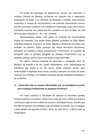 124
Na senda da promoção da gastronomia, termino por mencionar a
iniciativa Sinfonia de Sabores, promovida em conjunto com a Associação
Empresarial de Baião e as Câmaras de Resende e Cinfães. Esta iniciativa
possibilitou a criação de merchandising e de produtos promocionais comuns
aos três municípios e patente nas unidades de restauração locais. Bem como a
promoção, conjunta, dos vinhos dos três concelhos no Cais de Gaia, em Vila
Nova de Gaia, durante um – fim – de – semana.
Desenvolvemos, ainda, uma gama de produtos de merchandising
própria do município, com quatro linhas distintas: porcelana da Vista Alegre;
uma linha artesanal; uma linha da marca Atlantis; e finalmente uma linha com
produtos de estanho. Estes produtos vão desde elementos decorativos,
passando por postais e vídeos promocionais e terminando em suportes de
transporte para as famosas Bengalas de Gestaçô. Pretendemos que os
visitantes possam levar um pouco de Baião consigo para casa.
Por último: criamos materiais de promoção e divulgação tanto do
Mosteiro de Ancede e do seu Centro Interpretativo, como roteiros/guias do
património das serras e do Rio Douro. Estes materiais servem para
contextualizar a realidade local e levar o turista a percorrer os pontos de maior
interesse do município. Os trabalhos possuem grande qualidade fotográfica e
de conteúdos.
3- – Quais têm sido as maiores dificuldades que um presidente encontra
para conseguir implementar os projectos turísticos?
Por vezes sentimos a dificuldade de associar os diferentes agentes
turísticos públicos e privados e dessa forma articular toda a oferta que existe a
nível local e regional com a oferta de eventos e actividades locais. Acredito que
faz falta ao território uma entidade, seja ela pública ou privada, que se dedique
a este trabalho de operador turístico. Seria, de certa forma, a última peça da
engrenagem.
 