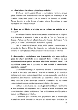 125
4- – Que balanço faz até agora do turismo em Baião?
O balanço é positivo, como já tive a oportunidade de mencionar, porque
pelos contactos que estabelecemos com os agentes de restauração e da
hotelaria conseguimos percepcionar um aumento de visitantes no território.
Temos, também, a noção de que a imagem externa do município e a sua
notoriedade têm vindo a melhorar.
6– Quais as actividades e eventos que se realizam ou poderão vir a
realizar?
Actualmente podemos destacar três grandes momentos que ao longo do
ano dinamizam a actividade turística e que são: a Feira do Fumeiro e do
Cozido à Portuguesa (Março), o Festival do Anho Assado e do Arroz do Forno
(Julho) e as Festas Concelhias de S. Bartolomeu (Agosto).
Para o futuro temos previsto, entre outros rojectos, a dinamização e
animação dos Centros Cívicos das freguesias e a realização de uma grande
iniciativa de promoção dos vinhos verdes de Baião associada às colheitas.
7 – Em relação às condições de vida da população acha que o turismo
pode dar algum contributo nesse aspecto? Com a evolução da sua
actividade houve criação de postos de trabalho? E haverá no futuro? Que
contributos poderá dar o concelho no que respeita à revitalização
económica e social?
O turismo representa já um papel muito relevante no campo económico
e social a empregar, directamente, dezenas de pessoas e ao dinamizar
indirectamente vários sectores da actividade como a restauração, o comércio e
os serviços. Saliento ainda o efeito indutor que a actividade turística tem sobre
várias produções locais – as carnes, os vinhos, o artesanato, etc. – e que se
repercute igualmente na criação de postos de trabalho e de riqueza.
No futuro perspectiva-se que a construção do Grand Douro Hotel Marina
& SPA represente um investimento de 12 milhões de euros. Trata-se de uma
unidade de cinco estrelas, localizada na Pala, em Ribadouro, com 70 quartos e
que vai criar 60 postos de trabalho.
O contributo que o turismo pode proporcionar para a revitalização
económica e social do município, decorre, em primeiro lugar, da criação de
 