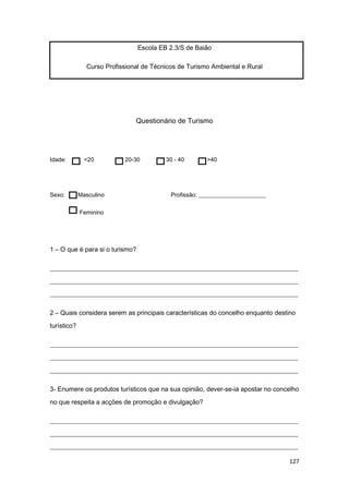127
Escola EB 2.3/S de Baião
Curso Profissional de Técnicos de Turismo Ambiental e Rural
Questionário de Turismo
Idade: <20 20-30 30 - 40 >40
Sexo: Masculino Profissão: _______________________
Feminino
1 – O que é para si o turismo?
_____________________________________________________________________________
_____________________________________________________________________________
_____________________________________________________________________________
2 – Quais considera serem as principais características do concelho enquanto destino
turístico?
_____________________________________________________________________________
_____________________________________________________________________________
_____________________________________________________________________________
3- Enumere os produtos turísticos que na sua opinião, dever-se-ia apostar no concelho
no que respeita a acções de promoção e divulgação?
_____________________________________________________________________________
_____________________________________________________________________________
_____________________________________________________________________________
 