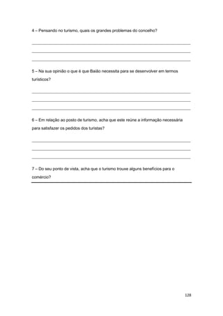 128
4 – Pensando no turismo, quais os grandes problemas do concelho?
_____________________________________________________________________________
_____________________________________________________________________________
_____________________________________________________________________________
5 – Na sua opinião o que é que Baião necessita para se desenvolver em termos
turísticos?
_____________________________________________________________________________
_____________________________________________________________________________
_____________________________________________________________________________
6 – Em relação ao posto de turismo, acha que este reúne a informação necessária
para satisfazer os pedidos dos turistas?
_____________________________________________________________________________
_____________________________________________________________________________
_____________________________________________________________________________
7 – Do seu ponto de vista, acha que o turismo trouxe alguns benefícios para o
comércio?
 