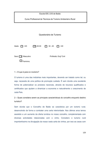 129
Escola EB 2.3/S de Baião
Curso Profissional de Técnicos de Turismo Ambiental e Rural
Questionário de Turismo
Idade: <20 x 20-30 30 - 40 >40
Sexo: x Masculino Profissão: Engº Civil
Feminino
1 – O que é para si o turismo?
O turismo é uma das indústrias mais importantes, devendo ser tratado como tal, ou
seja, necessita de uma política de promoção cuidada. É sem dúvida uma excelente
forma de potencializar os produtos nacionais, através de recursos qualificados e
certificados que ajudam a dinamizar a economia e naturalmente o crescimento de
cada Pais.
2 – Quais considera serem as principais características do concelho enquanto destino
turístico?
Sem dúvida que o Concelho de Baião se caracteriza por um turismo rural,
desenvolvido de forma a combater uma certa interioridade. Nos últimos anos temos
assistido a um aumento da oferta turística no nosso concelho, complementada com
diversas actividades relacionadas com o vinho. Considero o turismo rural
importantíssimo na divulgação da nossa vasta carta de vinhos, por isso as casas com
 
